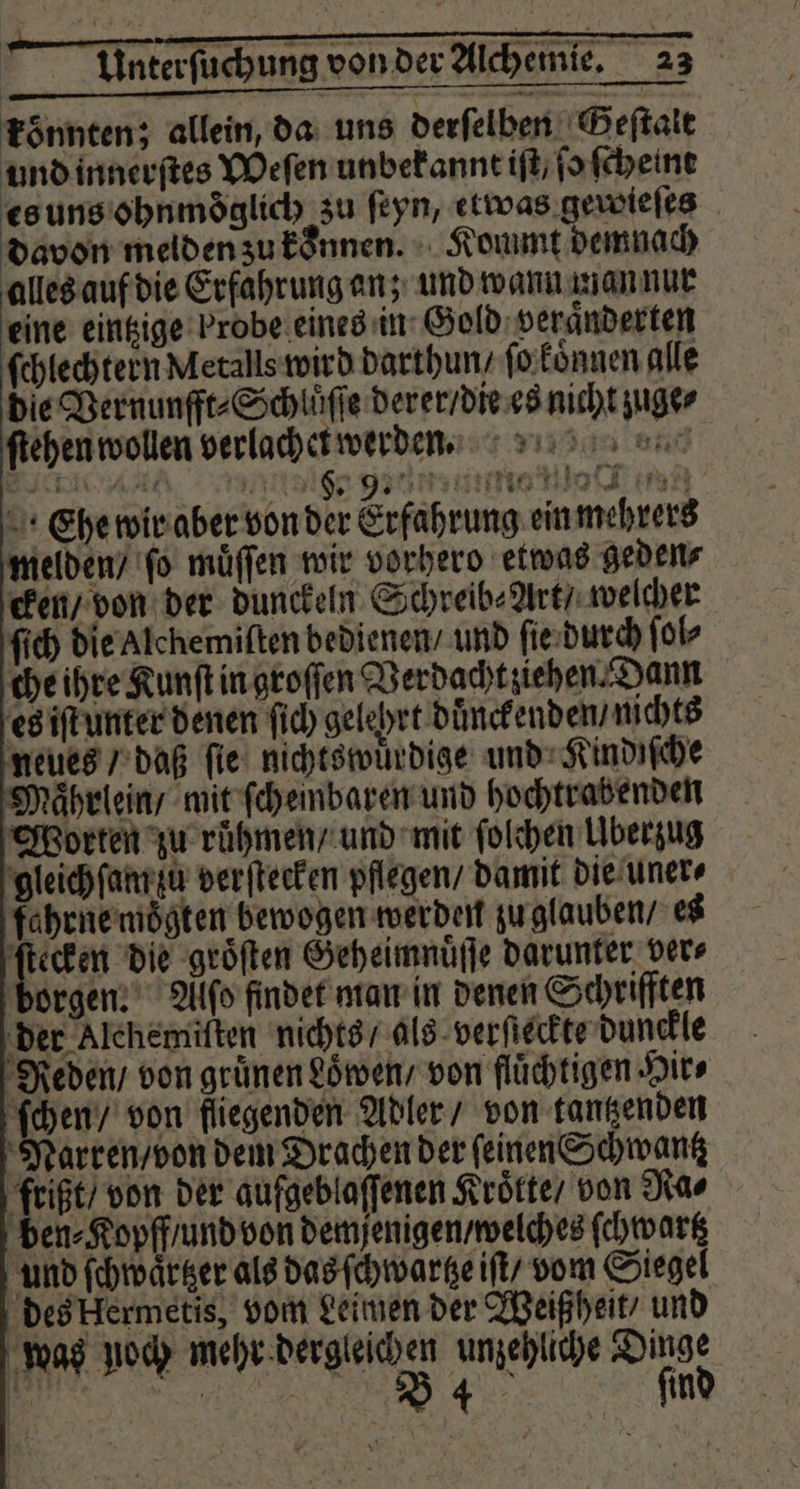 könnten; allein, da uns derſelben Geſtalt und innerſtes Weſen unbekannt iſt/ ſo ſcheint es uns ohnmoͤglich zu ſeyn, etwas gewieſes davon melden zu koͤnnen. Kommt demnach alles auf die Erfahrung an; und wann man nur eine eintzige Probe eines in Gold veraͤnderten ſchlechtern Metalls wird darthun / ſo koͤnnen alle die Vernunfft⸗Schluͤſſe derer / die es nicht zuge⸗ ſtehen wollen verlachet werden. bee Nalgene e en Ehe wir aber von der Erfahrung ein mehrers melden / ſo muͤſſen wir vorhero etwas geden⸗ cken / von der dunckeln Schreib⸗Art / welcher ſich die Alchemiſten bedienen / und ſie durch ſol⸗ che ihre Kunſt in groſſen Verdacht ziehen⸗Dann es iſt unter denen ſich gelehrt duͤnckenden / nichts neues / daß ſie nichtswuͤrdige und Kindiſche Maͤhrlein / mit ſcheinbaren und hochtrabenden Worten zu ruͤhmen / und mit ſolchen Überzug gleich ſam zu verſtecken pflegen / damit die uner⸗ fahrne moͤgten bewogen werden zu glauben / es ſtecken die groͤſten Geheimnuͤſſe darunter ders borgen. Alſo findet man in denen Schrifften der Alchemiſten nichts / als verſteckte dunckle Reden / von grünen Löwen, von flüchtigen Hir⸗ ſchen / von fliegenden Adler / von tantzenden Narren / von dem Drachen der feinen Schwantz frißt / von der aufgeblaſſenen Kroͤtte / von Ra⸗ ben⸗Kopff / und von demſenigen / welches ſchwartz und ſchwaͤrtzer als das ſchwartze iſt / vom Siegel des klermetis, vom Leimen der Weiß heit und was noch mehr dergleichen unzehliche Dinge 0 e ind