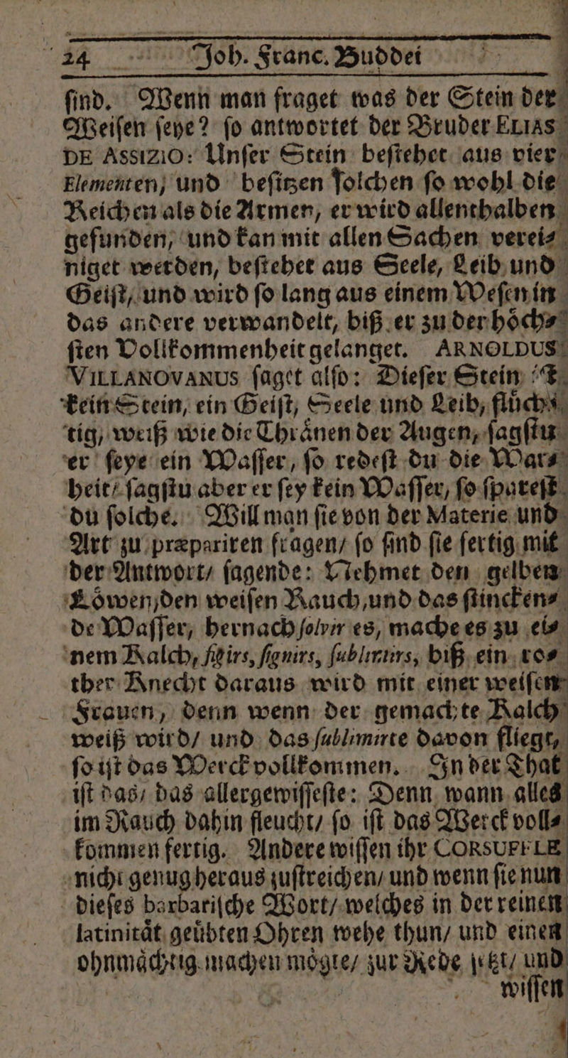 ſind. Wenn man fraget was der Stein der Weiſen ſeye? fo antwortet der Bruder Elias DE AssiZiO: Unſer Stein beſtehet aus vier Elementen, und beſitzen ſolchen fo wohl die Reichen als die Armen, er wird allenthalben gefunden, und kan mit allen Sachen verei⸗ niget werden, beſtehet aus Seele, Leib und Geiſt, und wird ſo lang aus einem Weſen in das andere verwandelt, biß er zu der hoͤch⸗ ſten Vollkommenheit gelanget. ARNOLDUS! VILLANOVANUs ſaget alſo: Dieſer Stein FT: kein Stein, ein Geiſt, Seele und Leib, fluͤch! tig / weiß wie die Thraͤnen der Augen, ſagſtu er ſeye ein Waſſer, fo redeſt du die War⸗ heit / ſagſtu aber er ſey kein Waſſer, ſo ſpareſt du ſolche. Will man ſie von der Materie und Art zu præpariren fragen / fo find fie ſertig mit der Antwort / ſagende: Nehmet den gelben Lowen) den weiſen Rauch, und das ſtincken⸗ de Waſſer, hernach lv es, mache es zu ‚eis nem Ralch, firs, fignirs, fublırurs, biß ein ro⸗ ther Knecht daraus wird mit einer weiſen Frauen, denn wenn der gemachte Kalch weiß wird / und das ſullimirte davon fliegt, ſo iſt das Werck vollkommen. In der That iſt das / das allergewiſſeſte: Denn wann alles im Rauch dahin fleucht / ſo iſt das Werck voll⸗ kommen fertig. Andere wiſſen ihr CORSUPELE nicht genug heraus zuſtreichen / und wenn ſie nun dieſes barbariſche Wort / welches in der reinen latinitaͤt geuͤbten Ohren wehe thun / und einen ohnmaͤchtig machen moͤgte / zur Rede etzt / und „ 1
