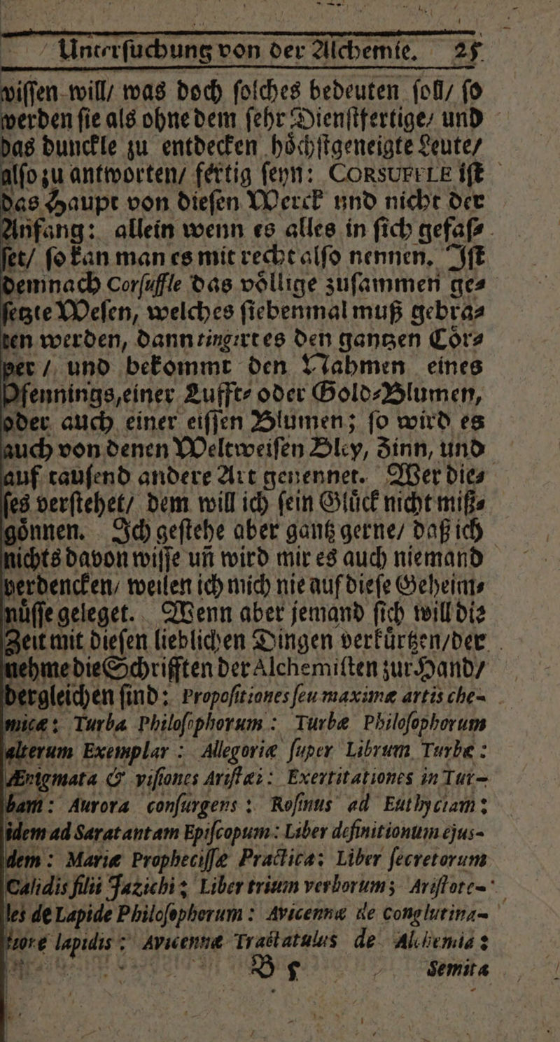 — e e e eee EL x | Unterſuchung von der Alchemie. 25 wiſſen will / was doch ſolches bedeuten ſol / ſo werden ſie als ohne dem ſehr Dienſtfertige / und das dunckle zu entdecken hoͤchſtgeneigte Leute / alſo zu antworten / fertig ſeyn: CORSUFFLE IE das Haupt von dieſen Werck und nicht der Anfang: allein wenn es alles in ſich gefaſ⸗ | et / ſo kan man es mit recht alſo nennen. Iſt demnach Corfuffle das voͤllige zuſammen ges ſetzte Weſen, welches ſiebenmal muß gebra⸗ ten werden, dann tingirt es den ganzen Coͤr⸗ P er / und bekommt den Nahmen eines Yfennings, einer Lufft⸗ oder Gold⸗Blumen, oder auch einer eiſſen Blumen; ſo wird es auch von denen Weltweiſen Bley, Zinn, und auf tauſend andere Art genennet. Wer die⸗ es verſtehet / dem will ich ſein Gluͤck nicht miß⸗ goͤnnen. Ich geſtehe aber gantz gerne / daß ich nichts davon wiſſe un wird mir es auch niemand herdencken / weilen ich mich nie auf dieſe Geheim⸗ nue geleget. Wenn aber jemand fi ch will die Zei mit dieſen lieblichen Dingen verkuͤrtzen / der nehme die Schriften der Alchemiſten zur Hand / | dergleichen ſind: Propofitiones feu maximæ artis che- mies: Turba Philofophorum : Turbæ Philofophorum alterum Exemplar : Allegorie fuper Librum Turbe : Krigmata &amp; vifiones Ariſtæi: Exertitationes in Tur- bam: Aurora conſurgens: Roſinus ad Eut lyciam: idem ad Sarat antam Epiſcopum: Liber definitionum ejus- dem: Marie Propheciſæ Practica: Liber ſecretorum Cahdisfilii Jatichi: Liber trium verlorum; Ariſtote- les de Lapide Philoſophorum: Avicenn« ue cong lutina- re e Avic ene e de Alchimia: R Dr vemita -