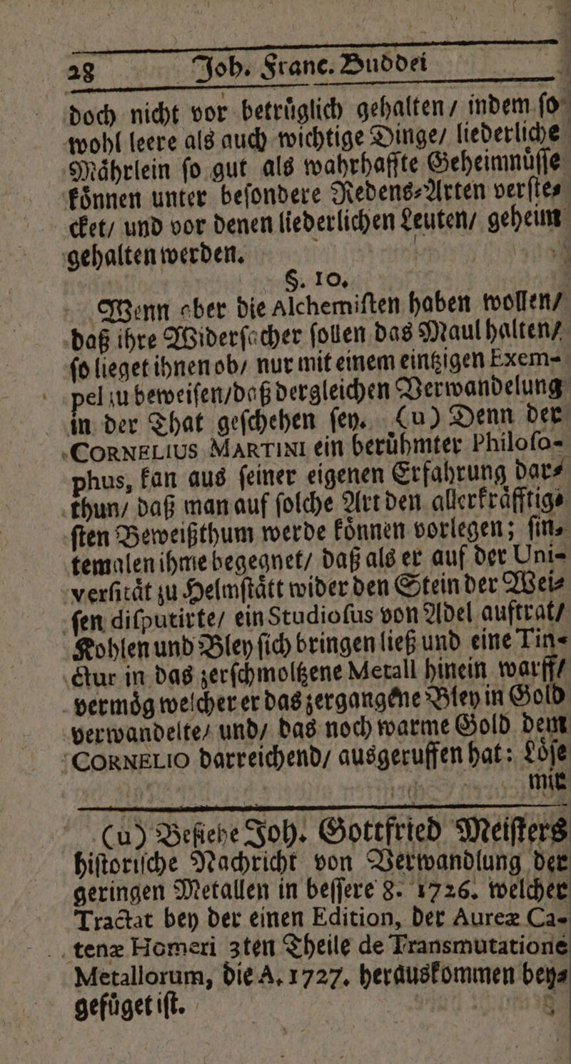 doch nicht vor betruͤglich gehalten / indem ſo wohl leere als auch wichtige Dinge / liederliche Maͤhrlein ſo gut als wahrhafſte Geheimnuͤſſe koͤnnen unter beſondere Redens⸗Arten verſte⸗ cket / und vor denen liederlichen Leuten / geheim gehalten werden. f Bm F. 10. ü Tenn ober die Alchemiſten haben wollen / daß ihre Widerſacher ſollen das Maul halten / ſo lieget ihnen ob / nur mit einem eintzigen Exem- pel u beweiſen / daß dergleichen Verwandelung in der That geſchehen ſey. Cu) Denn der „CORNELIUS MARTIxI ein berühmter Philoſo- phus, kan aus ſeiner eigenen Erfahrung dar⸗ thun / daß man auf ſolche Art den alerkraͤfftig⸗ ſten Beweißthum werde koͤnnen vorlegen; ſin. temalen ihme begegnet / daß als er auf der Uni- verſitaͤt zu Helmſtaͤtt wider den Stein der Wei⸗ ſen diſputirte / ein Studioſus von Adel auftrat / Kohlen und Bley ſich bringen ließ und eine Tin« ‚tur in das zer ſchmoltzene Metall hinein warf vermoͤg welcher er das zergangene Bley in Gold verwandelte / und / das noch warme Gold dem CoRkNELIO darreichend / ausgeruffen hat: Loͤſe | 176 mmi Cu) Befiehe Joh. Gottfried Meiſters hiſtoriſche Nachricht von Verwandlung der geringen Metallen in beſſere 8. 1726. welcher Tractat bey der einen Edition, der Aureæ Ca- tenæ Homeri zten Theile de Transmutatione Metallorum, die A. 1727. herauskommen beya gefuͤget iſt. 7