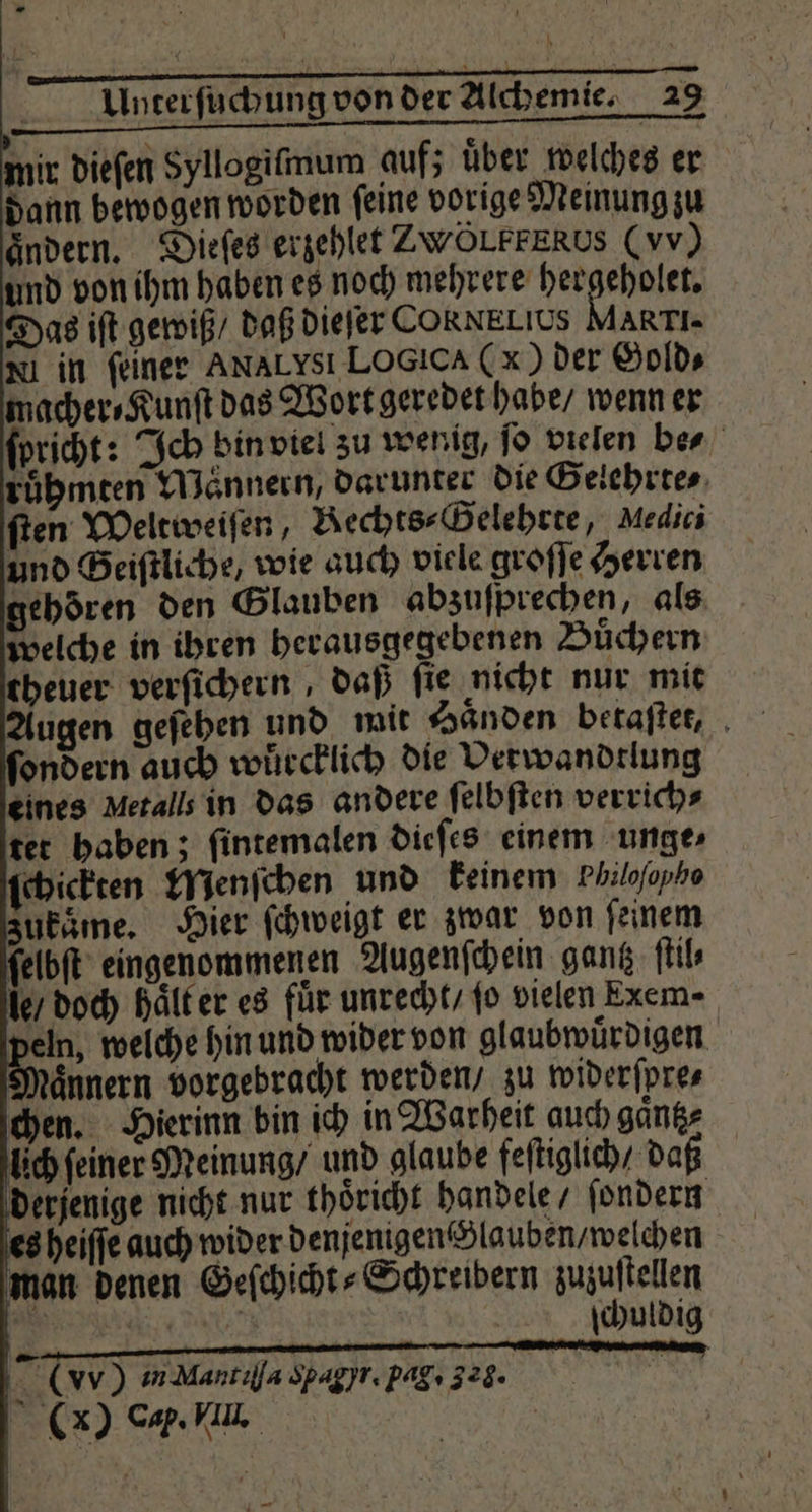 mir dieſen Syllogiſmum auf; über welches er dann bewogen worden ſeine vorige Meinung zu ändern. Dieſes erzehlet ZWÖLFFERUS (vv) und von ihm haben es noch mehrere anner Das iſt gewiß / daß dieſer CORNELIUS MARTI- Nin feiner AnaLysı LOGIcA (x) der Gold⸗ macher⸗Kunſt das Wort geredet habe / wenn er ſpricht: Ich bin viel zu wenig, ſo vielen be⸗ ruͤhmten Mannern, darunter die Gelehrte⸗ ſten Weltweiſen, Rechts⸗Gelehrte, Medici und Geiſtliche, wie auch viele groſſe Herren gehören den Glauben abzuſprechen, als welche in ihren herausgegebenen Buͤchern theuer verſichern, daß ſie nicht nur mit Augen geſehen und mit Händen betaften, , ondern auch wuͤrcklich die Verwandtlung eines Metalls in das andere ſelbſten verrich⸗ ter haben; fintemalen dieſes einem unge ſchickten Menſchen und keinem Philofopho zukaͤme. Hier ſchweigt er zwar von ſeinem ſelbſt eingenommenen Augenſchein gantz ſtil⸗ le / doch haͤlt er es für unrecht / fo vielen Exem- 8 (vv) in Mantılla Spagyt. pag. 328: —