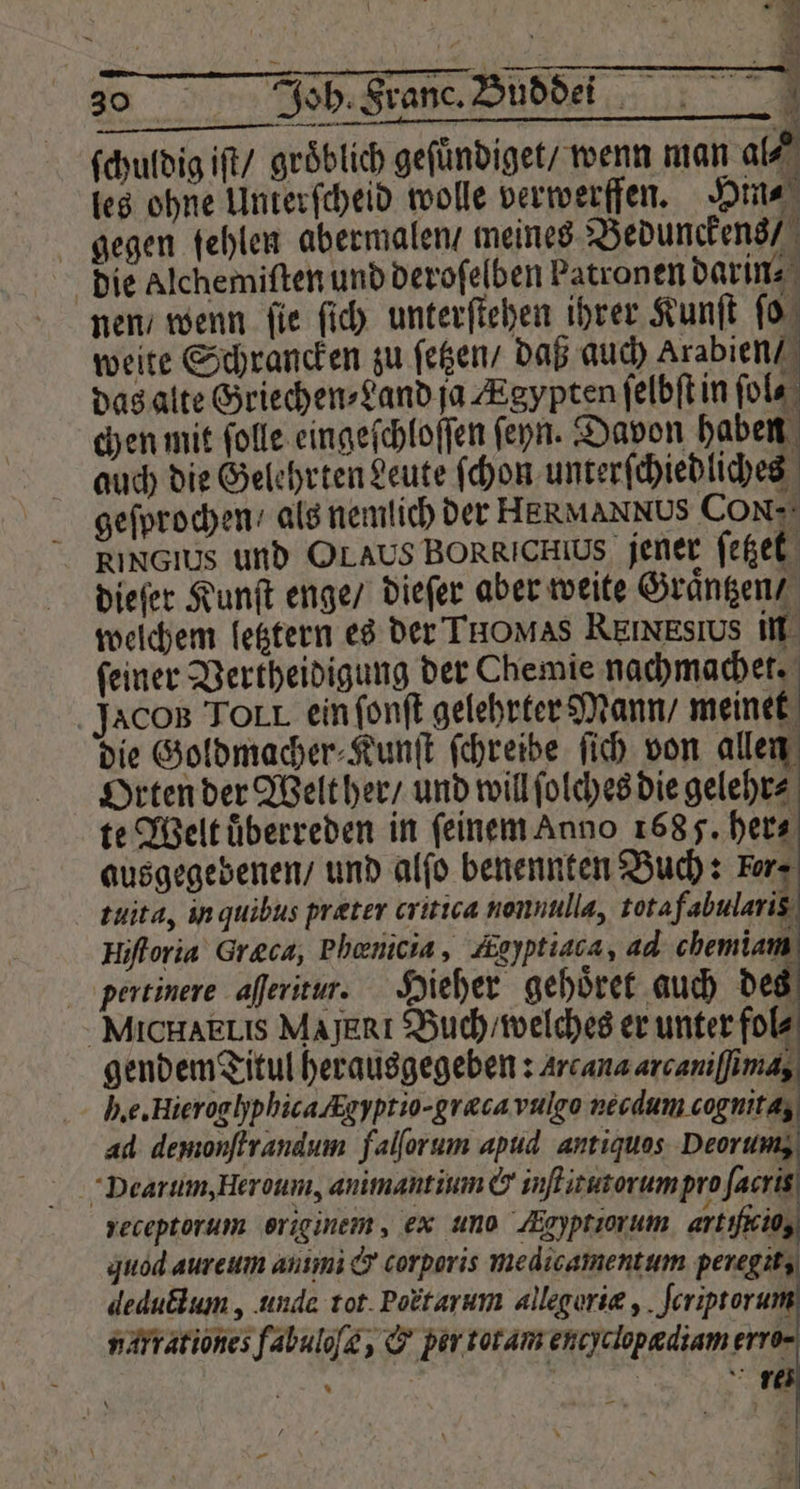 ſchuldig iſt / groͤblich geſündiget / wenn man al⸗ les ohne Unterſcheid wolle verwerffen. Hin⸗ gegen fehlen abermalen / meines Bedunckens / die alchemiſten und deroſelben Patronen darin nen / wenn ſie ſich unterſtehen ihrer Kunſt ſo weite Schrancken zu ſetzen / daß auch Arabien / das alte Griechen⸗Land ja Ægypten ſelbſt in ſol⸗ chen mit ſolle eingeſchloſſen ſeyn. Davon haben auch die Gelehrten Leute ſchon unterſchiedliches geſprochen / als nemlich der HERMANNUS CON- RINGIUS und OLAUS BORRICHIUS jener ſetzet dieſer Kunſt enge / dieſer aber weite Graͤntzen / welchem letztern es der THOMAS REınEsıus in ſeiner Vertheidigung der Chemie nachmachet. Jaco Torr ein ſonſt gelehrter Mann / meinet die Goldmacher⸗Kunſt ſchreibe ſich von allen Orten der Welther / und will ſolches die gelehr⸗ te Welt uͤberreden in ſeinem Anno 168 5. her⸗ ausgegebenen / und alſo benennten Buch: For. tuita, in quibus præter critica nonnulla, tota fabulariß Hiſtoria Greca, Phenicia, Zeyptiaca, ad chemiam pertinere aſſeritur. Hieher gehoͤret auch des MichHAELIS Majerı Buch / welches er unter fol⸗ gendem Titul herausgegeben: Arcana arcaniſſima, le. Hieroghphica Augyprio-graca vulgo necdum cognita, ad demonſtrandum falſorum apud antiquos Deorum, Dearum, Heroum, animantium &amp; inſtitutorum pro facris yeceptorum originem, ex uno Agyptiorum artiieio, quod aureum anımi &amp; corporis medicamentum peregit, deductum, unda tot Poetarum alleguriæ, ſcriptorum nayrationes fabuloſe, &amp; per totam eneyclopædiam erro- 7 N N * — zu \ 4 * rs
