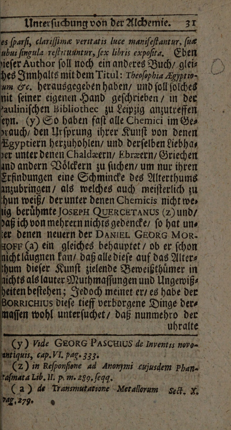 hes Innhalts mit dem Titul: Theofophia Agypro- um Cc. herausgegeben haben / und ſoll ſolches lit ſeiner eigenen Hand geſchrieben / in der auliniſchen Bibliothec zu Leipzig anzutreffen rauch / den Urſprung ihrer Kunſt von denen Egyptiern herzuhohlen / und derſelben Liebha⸗ zer unter denen Chaldæern / Ebræern / Griechen nd andern Voͤlckern zu ſuchen / um nur ihren Erfindungen eine Schmincke des Alterthums nzubringen / als welches auch meiſterlich zu hun weiß / der unter denen Chemicis nicht mes ig. berühmte Jos gen QUERCETANDS (2) und / daß ich von mehrern nichts gedencke / ſo hat un⸗ er denen neuern der DANIEL GEORG MOR. OFF (a) ein gleiches behauptet / ob er ſchon nicht laͤugnen kan / daß alle dieſe auf das Alters hum dieſer Kunſt zielende Beweißthuͤmer in ichts als lauter Muthmaſſungen und Ungewiß⸗ eiten beſtehen; Jedoch meinet er / es habe der ORRICHIUS dieſe tieff verborgene Dinge ders Bay wohl unterſuchet / daß Apr 1 0 . uhralte 5 2 GEORG Pascmus de 1 novo- gun, cap. VI. pag. 333. W (2) in Reſponſſone ad 3 eujusdem Plan. | afmata Lib. II. y m. a. ſeqq. (a) de Transmutatione Met allorum Seck. N. . 279. ©