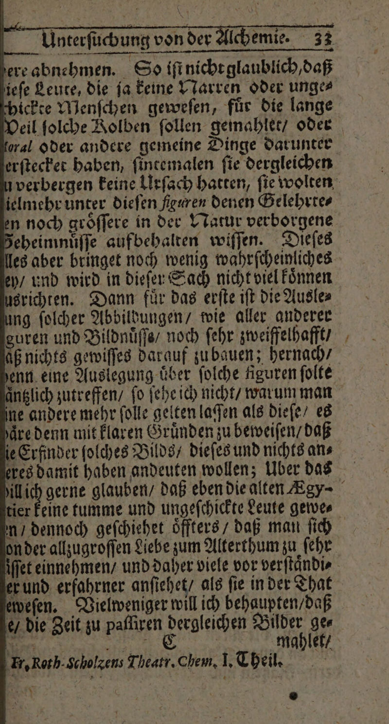 ere abnehmen. So iſt nicht glaublich, daß ieſe Leute, die ſa keine Narren oder unge⸗ chickte Menſchen geweſen, für die lange oral oder andere gemeine Dinge darunter erſtecket haben, ſintemalen fie dergleichen ielmehr unter dieſen figuren denen Gelehrte⸗ ey / und wird in dieſer Sach nicht viel koͤnnen usrichten. Dann fuͤr das erſte iſt die Ausle⸗ ung ſolcher Abbildungen / wie aller anderer guren und Bildnuͤſſe / noch ſehr zweiffelhafft / aß nichts gewiſſes darauf zu bauen; hernach / enn eine Auslegung über ſolche figuren ſolte änglich zutreffen / fo ſehe ich nicht / warum man ine andere mehr folle gelten lagen als dieſe / es aͤre denn mit klaren Gruͤnden zu beweiſen / daß le Erfinder ſolches Bilds / dieſes und nichts ans eres damit haben andeuten wollen; Über das n / dennoch geſchiehet oͤffters / daß man ſich on der allzugroſſen Liebe zum Alterthum zu ſehr er und erfahrner anfiehet/ als fie in der That eweſen. Vielweniger will ich behaupten / daß e / die Zeit zu pafſiren dergleichen 0 ge⸗ har 5 mahlet / ‚Er, Roth. Scholxens Theatr. Chem, I. Theil. h an