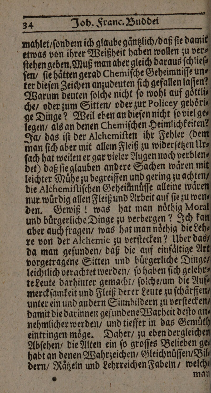 mahlet / ſ ondeꝛn ich glaube gaͤntzlich / daß fie dame ſach hat weilen er gar vieler Augen noch verblen⸗ det) daß ſieg b leichter Mühe zu begreiffen und gering zu ache die Alchemiſtiſchen Geheimnuͤſſe alleine waͤren nur wuͤrdig allen Fleiß und Arbeit auf fie zu ments den. Gewiß! was hat man nöthig Moral und bürgerliche Dinge zu verbergen? Ich kan aber auch fragen / was hat man noͤthig die deh⸗ re von der Alchemie zu verſtecken? Uber das da man gefunden / daß die auf einfältige Arı vorgetragene Sitten und buͤrgerliche Dig leichtlich verachtet werden / fo haben ſich gelehr⸗ te Leute darhinter gemacht / ſolche / um die Auf⸗ merckſamkeit und Fleiß derer Leute zu ſchaͤrffen / unter ein und andern Sinnbildern zu verstecke damit die darinnen gefundene Warheit deſto are nehmlicher werden / und tieffer in das Gemuͤth eintringen moͤge. Daher / zu eben dergleichen Abſehen / die Alten ein fo groſſes Belieben ges habt an denen Wahrzeichen / Gleichnuͤſſen / Bil dern / Raͤtzeln und Lehrreichen Fabeln / welch { ® | mat l