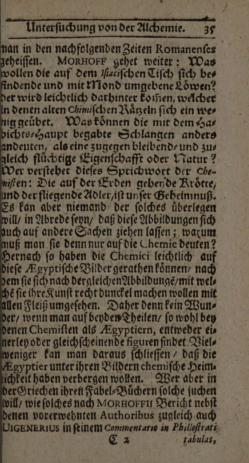 * nterſuchung von der Alchemie. 39 an in den nachfolgenden Zeiten Romanenſes geheiſſen. MORHOFF gehet weiter: Was wollen die auf dem aciſchen Tiſch ſich bes findende und mit Mond umgebene Loͤwen? der wird leichtlich darhinter komen, welcher n denen alten Chimifchen Raͤtzeln ſich ein wer nig geuͤbet. Was koͤnnen die mit dem Ha⸗ bichts⸗ Haupt begabte Schlangen anders andeuten, als eine zugegen bleibend⸗ und zu⸗ leich fluͤchtige Eigenſchafft oder Natur? Der verſtehet dieſes Sprichwort der Che- niſten: Bie auf der Erden gehende Kroͤtte, und der fliegende Adler /iſt unſer Geheimnuß. Es kan aber niemand der ſolches uͤberlegen will / in Abrede ſeyn / daß dieſe Abbildungen ſich uch auf andere Sachen ziehen laſſen; warum muß man ſie denn nur auf die Chemie deuten? hernach fo haben die Chemici leichtlich auf dieſe Ægyptiſche Bilder gerathen koͤnnen / nach dem fie ſich nach dergleichen Abbildunge / mit wel⸗ the fie ihre Kunſt recht dunckel machen wollen mit len Fleiß umgeſehen. Daher denn kein Wun⸗ der / wenn man auf beyden Theilen / ſo wohl betz denen Chemiſten als KEgyptiern, entweder ei⸗ nerleh oder gleichſcheinende figuren findet Viel⸗ weniger kan man daraus ſchlieſſen / daß die Agyptier unter ihren Bildern chemiſche Heim⸗ lichkeit haben verbergen wollen. Wer aber in der Griechen ihren Fabel⸗Buͤchern ſolche ſuchen vill / wie ſolches nach MORHOFFIT Bericht nebſt denen vorerwehnten Authoribus zugleich auch IGENERIUS in feinem Commentario in Philloſtrati -