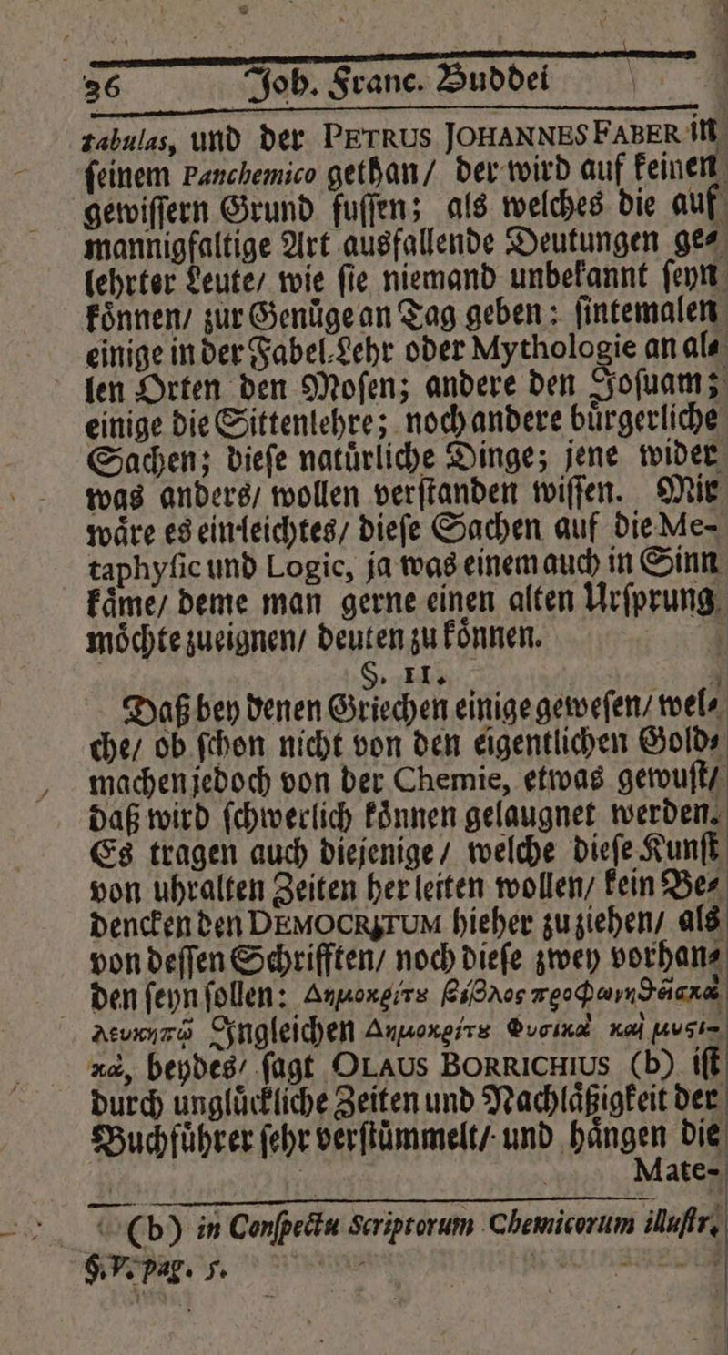 36 Joh. Franc. Buddei f zabulas, und der PETRUS JOHANNES FAERR in feinem Panchemico gethan / der wird auf keinen gewiſſern Grund fuſſen; als welches die auf mannigfaltige Art ausfallende Deutungen ge⸗ lehrter Leute / wie ſie niemand unbekannt ſeyn koͤnnen / zur Genuͤge an Tag geben ; ſintemalen einige in der Fabel Lehr oder Mythologie an al⸗ len Orten den Moſen; andere den Joſuam; einige die Sittenlehre; noch andere bürgerliche Sachen; dieſe natürliche Dinge; jene wider was anders / wollen verſtanden wiſſen. Mir wäre es ein leichtes / dieſe Sachen auf die Me- taphyfie und Logic, ja was einem auch in Sinn kaͤme / deme man gerne einen alten Urſprung moͤchte zueignen / deuten zu koͤnnen. ; $: 11. „1 Daß bey denen Griechen einige geweſen / wel⸗ che / ob ſchon nicht von den eigentlichen Gold⸗ machen jedoch von der Chemie, etwas gewuſt / daß wird ſchwerlich koͤnnen gelaugnet werden. Es tragen auch diejenige / welche dieſe Kunſt von uhralten Zeiten her leiten wollen / kein Be⸗ dencken den DEMOCRSTUM hieher zu ziehen / als von deſſen Schriften / noch dieſe zwey vorhan⸗ den ſeyn ſollen: Anpoxgirs Bidros xe Y Aturnnꝶ Ingleichen Annoxgirs Gb N, Musi= ud, beydes / ſagt OLAUs BORRICHIUS (b) iſt durch ungluͤckliche Zeiten und Nachlaͤßigkeit der Buchfuͤhrer ſehr verſtuͤmmelt / und hängen die g ate | | ö ei (b) in Conſpectu Scriptorum Chemicorum ufr,