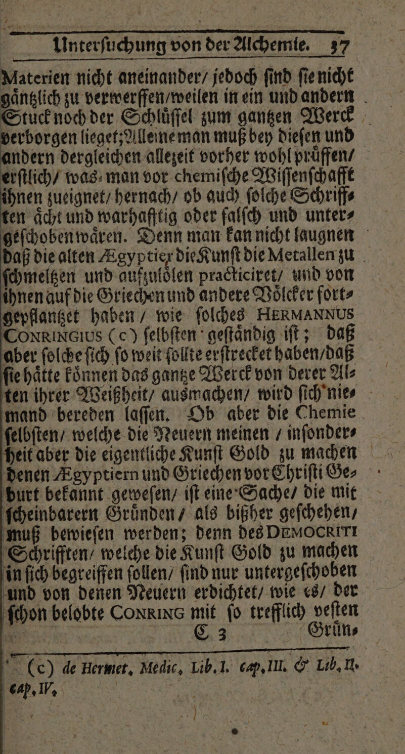 Materien nicht aneinander / jedoch ſind ſie nicht gaͤntzlich zu verwerffen / weilen in ein und andern Stuck noch der Schluͤſſel zum gantzen Werd verborgen lieget; Alleine man muß bey dieſen und andern dergleichen allezeit vorher wohl pruͤffen / erſtlich / was man vor chemiſche Wiſſenſchafft ihnen zueignet / hernach / ob auch ſolche Schriff⸗ ten aͤcht und warhafftig oder falſch und unter⸗ geſchoben waͤren. Denn man kan nicht laugnen daß die alten Egyptiex die Kunſt die Metallen zu ſchmeltzen und aufzuloͤlen practiciret / und von ihnen auf die Griechen und andere Voͤlcker fort⸗ gepflantzet haben / wie ſolches HERMANNUS CONRINOIUSs (c) ſelbſten geſtaͤndig iſt; daß aber ſolche ſich ſo weit ſollte erſtrecket haben / daß ten ihrer Weißheit / ausmachen / wird ſich nie mand bereden laſſen. Ob aber die Chemie ſelbſten / welche die Neuern meinen / inſonder⸗ heit aber die eigentliche Kunſt Gold zu machen denen Ægyptiern und Griechen vor Chriſti Ge⸗ burt bekannt geweſen / iſt eine Sache / die mit ſcheinbarern Gruͤnden / als bißher geſchehen/ muß bewieſen werden; denn des DEMOCRITI Schriften / welche die Kunſt Gold zu machen in ſich begreiffen ſollen / find nur untergeſchoben und von denen Neuern erdichtet / wie es / der ſchon belobte Coxx NG mit ſo trefflich veſten * | 2 2 SE (ee) de Hermet, Medic, Lib. I. cap. Il. &amp; Lib. H. } | 7 84