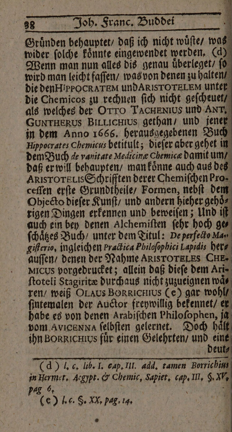 Gründen behauptet, daß ich nicht wuͤſte / was wider ſolche koͤnnte eingewendet werden. (d) die Che micos zu rechnen ſich nicht geſcheuet / als welches der OTTO TACHENIUS und Arr. GUNTHERUS Bil Llichius gethan / und jener in dem Anno 1666. herausgegebenen Buch Hippocrates Chemicus betitult; dieſer aber gehet in dem Buch de vanitate Medicine Chemicæ damit um / daß er will behaupten / man koͤnne auch aus des AklsTOTELIs Schrifften derer Chemiſchen ro. ceffen erſte Grundtheile / Formen, nebſt dem Objecto dieſer Kunſt / und andern 10 0 rigen Dingen erkennen und beweiſen; Und iſt auch ein bey denen Alchemiſten ſehr hoch ge⸗ ſchaͤtzes Buch / unter dem Titul: De perfecto Man giſterio, ingleich en bracbica Philoſophici Lapidis her- auſſen / denen der Nahme ARISTOTELES CHE. MICUS porgedrucket; allein daß dieſe dem Ari⸗ ftoteli Stagirit durchaus nicht zuzueignen waͤ⸗ ren / weiß OL s BORRICHIUS (e) gar wohl / ſintemalen der Auctor freywillig bekennet / er habe es von denen Arabiſchen Philoſophen, jg vom ,Avıcanna ſelbſten gelernet. Doch h ihn BoRRIcHus für einen Gelehrten / und eine | | deut⸗ | (d ) J. c. lib. I. cap. III. add. tamen Borrichius in Her met. Acgypt. &amp; Chemic, Sapiet. cap. I, 9. XV. pag 6. | . 7 (e) lc. S. 22 pag. 14, Sa =