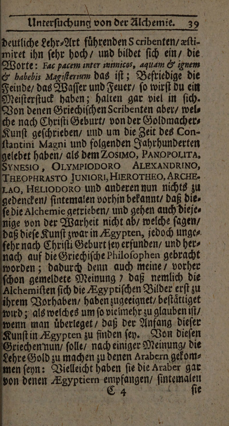 deutliche Lehr⸗Art führenden 8 cribenten / æſti⸗ miret ihn ſehr hoch / und bildet ſich ein / die orte: Fac pacem inter mimicos, aquam &amp; ignem &amp; habebis Magiſterium das iſt; Befriedige die Feinde / das Waſſer und Feuer / ſo wirſt du ein ſtantini Magni und folgenden Jahrhunderten gelebet haben / als dem Zos o, PANOPOLITA, YNESIO , OLYMPIODORO ALEXANDRINO, THEOPHRASTO JUNIOR, HIEROTHEO, ARCHE. LAO, HELIODORO und anderen nun nichts zu gedencken / ſintemalen vorhin bekannt / daß die⸗ ſe die Alchemie getrieben / und gehen auch dieje⸗ nige von der Warheit nicht ab / welche ſagen / daß dieſe Kunſt zwar in Ægypten, jedoch unge⸗ fehr nach Chriſti Geburt fen erfunden / und her nach auf die Griechiſche Philofophen gebracht unſt in Ægypten zu finden ſey. Von dieſen Griechen nun / ſolle / nach einiger Meinung / die Lehre Gold zu machen zu denen Arabern gekom⸗ men ſeyn: Vielleicht haben ſie die Araber gar von denen Egyptiern empfangen / ſintemalen 8 | C 4 ſie . \ hl,