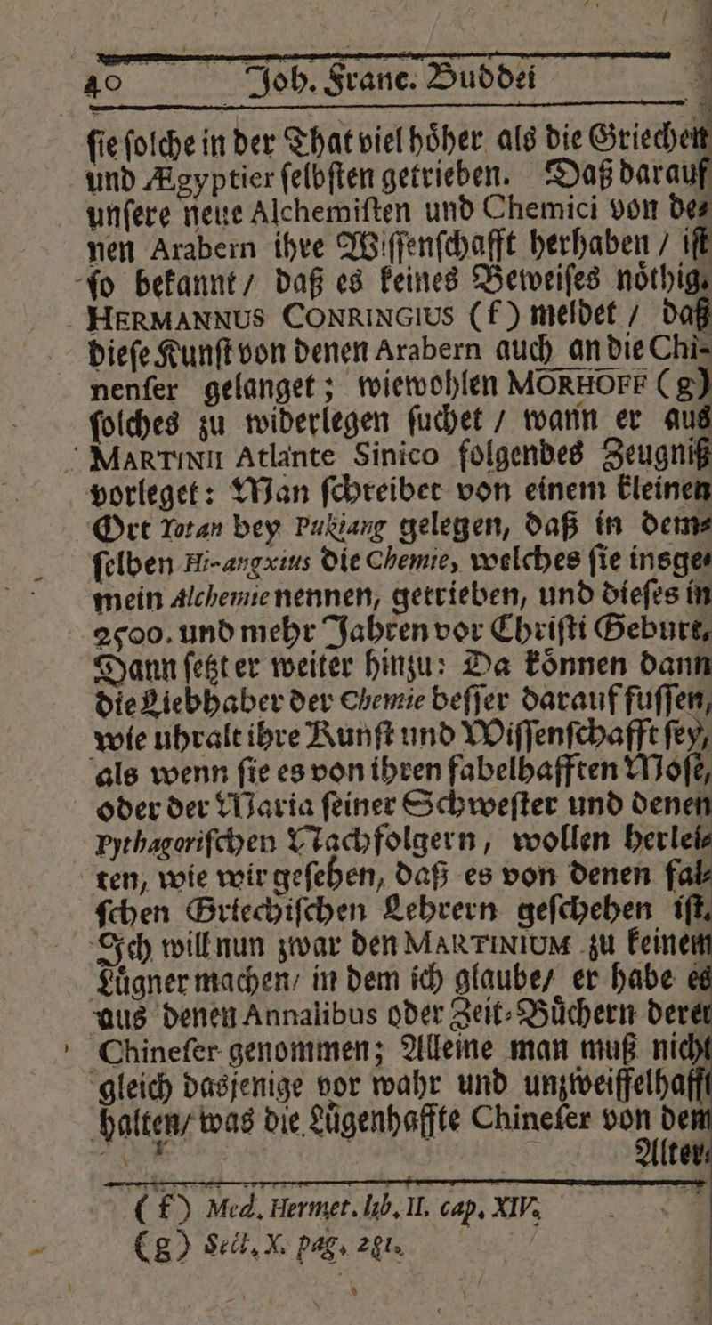 und Agyptier ſelbſten getrieben. Daß darauf unſere neue Alchemiſten und Chemici von des nen Arabern ihre Wiſſenſchafft herhaben / iſt dieſe Kunſt von denen Arabern auch an die Chi. ſolches zu widerlegen ſuchet / wann er aus vorleget: Man ſchreibet von einem kleinen Ort Lotan bey Pu Lang gelegen, daß in dem⸗ ſelben Hi-angxins die Chemie, welches fie insge⸗ mein Alchemie nennen, getrieben, und dieſes in 2900. und mehr Jahren vor Chriſti Geburt, Dann ſetzt er weiter hinzu: Da koͤnnen dann die Liebhaber der Chemie beſſer darauf fuſſen, wie uhralt ihre Kunſt und Wiſſenſchafft ſey, als wenn fie es von ihren fabelhafften Moſe, oder der Waria ſeiner Schweſter und denen Pythagoriſchen Nachfolgern, wollen herlei⸗ ten, wie wir geſehen, daß es von denen fal⸗ ſchen Grtechiſchen Lehrern geſchehen iſt. Ich will nun zwar den MARTINIUM zu keinem Luͤgner machen / in dem ich glaube / er habe e aus denen Annalibus oder Zeit⸗Buͤchern derer Chineſer genommen; Alleine man muß nicht gleich dasjenige vor wahr und unzweifelhaft halten / was die Lügenhaffte Chinefer 1 8 | 7 Alter x EN 0. 0 f) Med, Hermet. lib. IL, cap. XIV, (80 Seit. M pag. egi. MB hr \