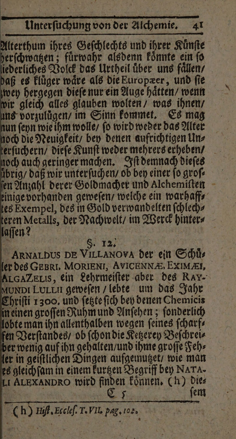 tterthum ihres Geſchlechts und ihrer Kunſte erſchwatzen; fuͤrwahr alsdenn koͤnnte ein ſo laſſen? Er 8. 1% | ARNALDUS DE VILLANOVA der ein Schuͤ⸗ AUNDI LLL geweſen / lebte um das Jahr Chriſti 1300. und ſetzte ſich bey denen Chemicis in einen groſſen Ruhm und Anſehen; ſonderlich obte man ihn allenthalben wegen ſeines ſcharf⸗ er wenig 11 21 gehalten / und ihme groſſe Feh⸗ er in geiſtlichen Dingen aufgemutzet / wie man 8 gleich ſam in einem kurtzen Begriff bey NATA- Li ALEXANDRO wird finden koͤnnen. (h) dies | C5 ſem ; 0 h) Hi Ecclef. T. FIL. pag. 102: |