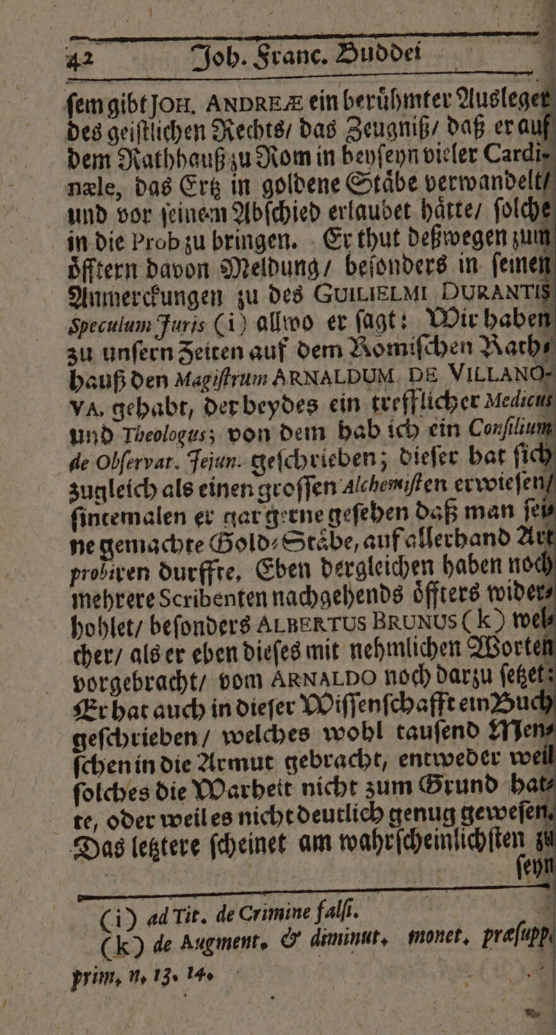 ſem gibt jon. ANDRE ein berühmter Ausleger des geiſtlichen Rechts / das Zeugniß / daß er auf dem Rathhauß zu Rom in beyſeyn vieler Cardir næle, das Ertz in goldene Staͤbe verwandelt und vor ſeinem Abſchied erlaubet hatte / ſolch in die brob zu bringen. Er thut deßwegen zum oͤfftern davon Meldung / beſonders in ſeinen Anmerckungen zu des GUILIELMI DURANTIS Speculum Furis (i) alwo er ſagt: Wir haben zu unſern Zeiten auf dem Bomiſchen Bath⸗ hauß den Magiſtrum ARNAL DUH DE VILLANO- va, gehabt, der beydes ein trefflicher Mediens und Theologus; von dem hab ich ein Conſilium de Obſervat. Jejun. geſchrieben; dieſer hat ſich zugleich als einen groſſen Alchemiſten erwieſen / ſintemalen er gar gerne geſehen daß man ſei⸗ ne gemachte Gold Staͤbe, auf allerhand Art probiren durffre, Eben dergleichen haben noch mehrere Scribenten nachgehends oͤffters wider⸗ hohlet / beſonders ALBERTUS BRUNUS( k ) wei cher / als er eben dieſes mit nehmlichen Worten vorgebracht / vom ARNALDO noch darzu ſetzet; Er hat auch in dieſer Wiſſenſchafft ein Buch geſchrieben / welches wohl tauſend Men⸗ ſchen in die Armut gebracht, entweder wei ſolches die Warheit nicht zum Grund bat te, oder weil es nicht deutlich genug geweſe . Das letztere ſcheinet am wahrſcheinlichſten zt ; | | 1 70 (i) adTit. de Crimine falſi. 79 (k) de Augment. &amp; diminut. monet. prafupp prim. n. 13. 1. f E * N — —