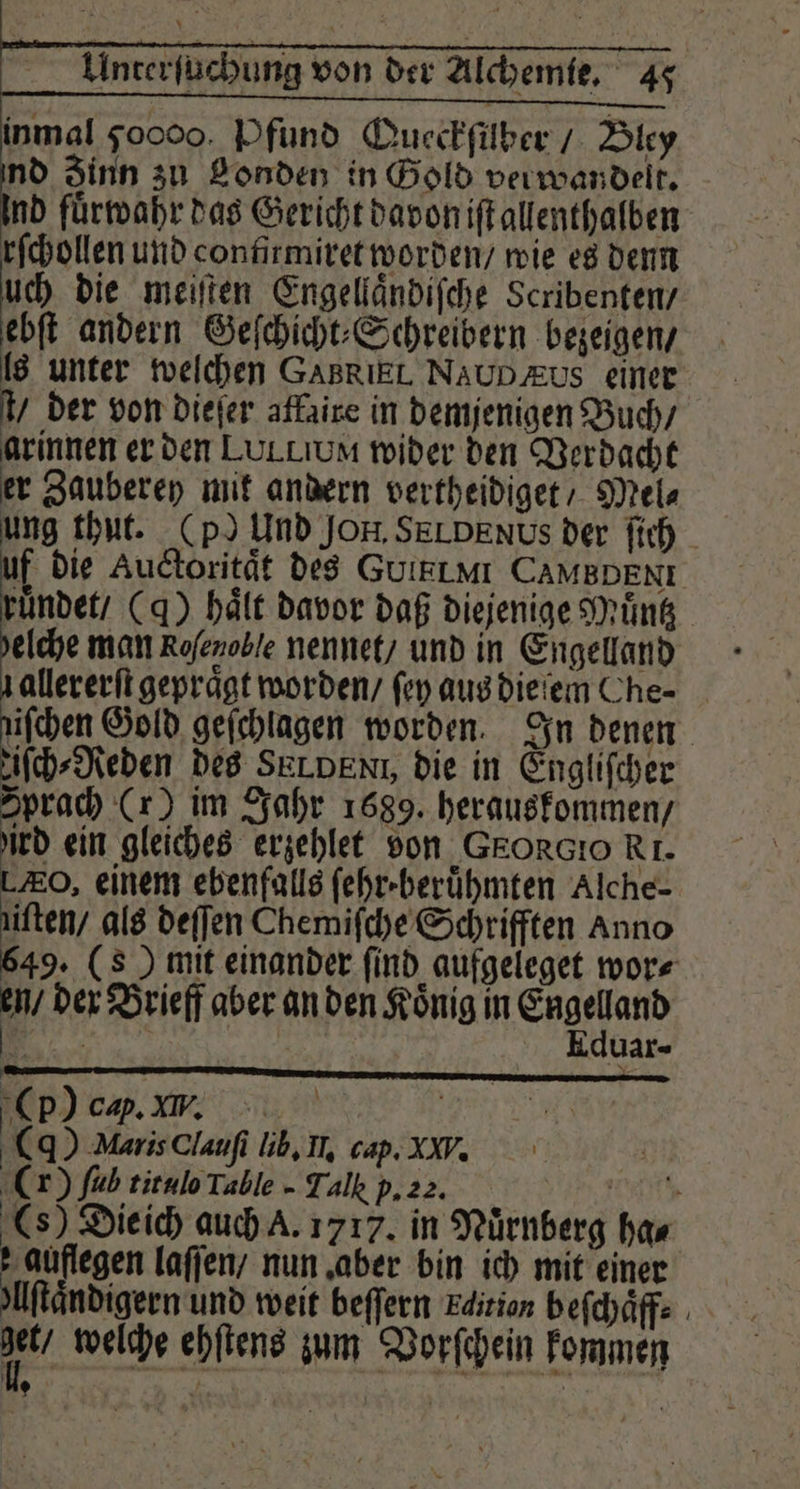 inmal 50000. Pfund Queckſüber / Bley nd Zinn zu Londen in Gold verwandelt. Ind fuͤrwahr das Gericht davon iſt allenthalben rſchollen und confirmiret worden / wie es denn uch die meiſten Engellaͤndiſche Scribenten / ebſt andern Geſchicht⸗Schreibern bezeigen / [8 unter welchen GABRIEL. NAUD zus einer 4 der von dieſer affaire in demjenigen Buch / arinnen er den LULLIUM wider den Verdacht er Zauberey mit andern vertheidiget / Mel⸗ i die Auctoritaͤt des GUIELMI CAMBDENE ruͤndet / (g) hält davor daß diejenige Muͤntz elche man Rofezoble nennet / und in Engelland ifchen Gold geſchlagen worden. In denen ich Neben des SELDENT, die in Engliſcher Sprach (r) im Jahr 1689. herauskommen / ird ein gleiches erzehlet von GEORGIO RI. , einem ebenfalls fehr-berühmten Alche- iften/ als deſſen Chemiſche Schrifften Anno 649. (8) mit einander ſind aufgeleget wor⸗ 4 der Brieff aber an den Koͤnig in Era Uax- Cp) ca. W. | () MarisClaufi lib. Il. cap. XW. (r) füb titulo Table - Talk p. 22. ee () Die ich auch A. 1717. in Nürnberg ha⸗ augen laſſen / nun aber bin ich mit einer Uftändigern und weit beſſern Edition beſchaͤff⸗ ai welche ehſtens zum Vorſchein kommen 9