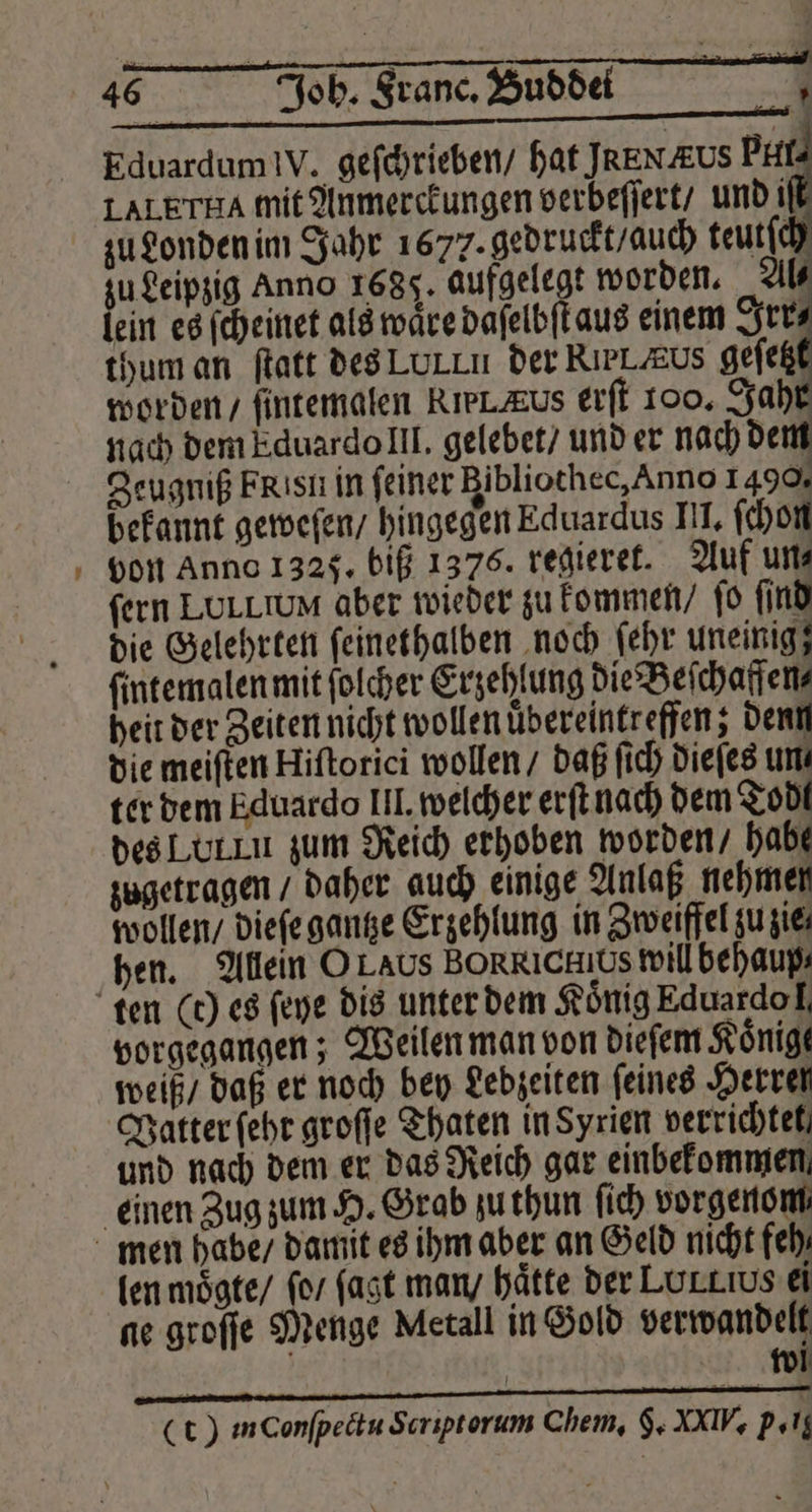 = nach dem Eduardo III. gelebet / und er nach dem die meiſten Hiſtorici wollen / daß ſich dieſes un. ter dem Eduardo III. welcher erſt nach dem Todt vorgegangen; Weilen man von dieſem Könige weiß / daß er noch bey Lebzeiten feines Herren Vatter ſehr groſſe Thaten in Syrien verrichtet und nach dem er das Reich gar einbefommen len moͤgte / fo fast man / hätte der LurLıus ei ne groſſe Menge Metall in Gold verwandelt rc wi (t) inconſpectu Scriptorum Chem, 5. MIV p. g
