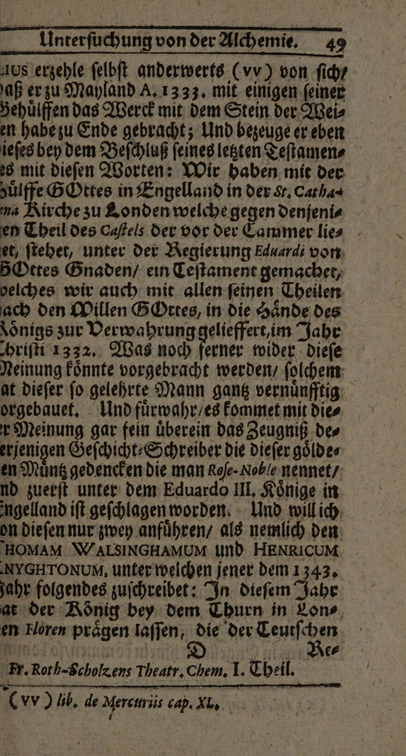 Aus erzehle ſelbſt anderwerts (vy) von ſich / aß er zu Mayland A. 13 33. mit einigen ſeiner Behuͤlffen das Werck mit dem Stein der Weis en habe zu Ende gebracht; Und bezeuge er eben ieſes bey dem Beſchluß ſeines letzten Teſtamen⸗ es mit dieſen Worten: Wir haben mit der huͤlffe GOttes in Engelland in der sr. Catha⸗ ma Kirche zu Londen welche gegen denfenis en Theil des Caſtels der vor der Cammer lie ⸗ et, ſtehet, unter der Regierung Eduardi von 5Ottes Gnaden / ein Teſtament gemachet, belches wir auch mit allen feinen Theilen ach den Willen GOttes, in die Hände des Loͤnigs zur Verwahrung gelieffert, im Jahr hriſti 1332. Was noch ferner wider dieſe Neinung koͤnnte vorgebracht werden / ſolchem at dieſer ſo gelehrte Mann gantz vernuͤnfftig orgebauet. Und fuͤrwahr / es kommet mit die⸗ r Meinung gar fein überein das Zeugniß des erjenigen Geſchicht⸗ Schreiber die dieſer goͤlde⸗ en Muͤntz gedencken die man Rofe- Noble nennet / nd zuerſt unter dem Eduardo III. Könige in ngelland iſt geſchlagen worden. Und will ich on dieſen nur zwey anfuͤhren / als nemlich den HOMAM \WALSINGHAMUM und HENRICUM. - :NYGHTONUM, unter welchen jener dem 1343. fahr folgendes zuſchreibet: In dieſem Jahr at der König bey dem Thurn in Lon⸗ en Horen praͤgen laſſen, die akg e fl | e⸗ Fr. Roth-Scholzens Theatr. Chem. I. Theil.