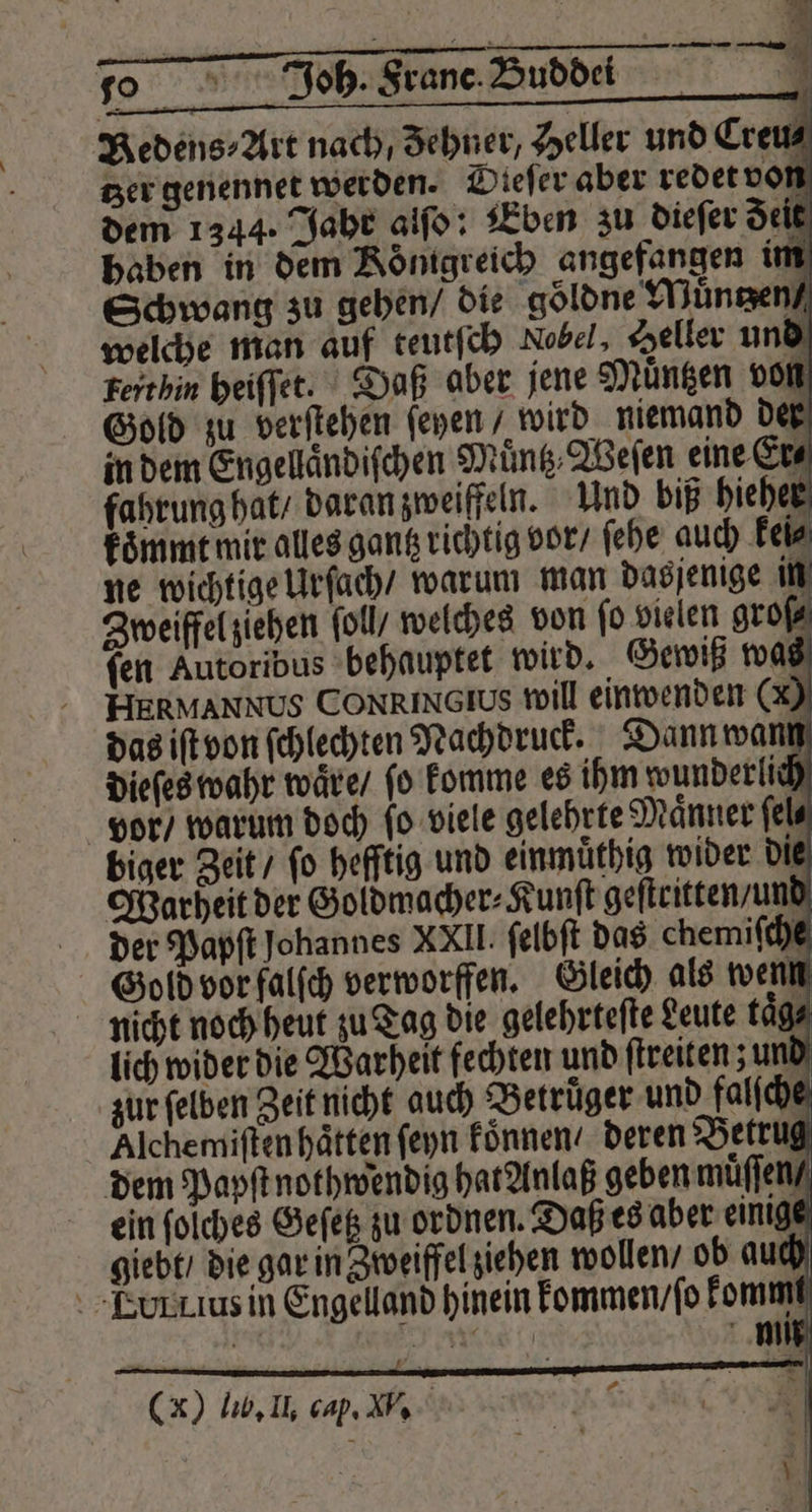 Redens⸗Art nach, Zehner, Heller und Creu⸗ tzer genennet werden. Dieſer aber redet von nicht noch heut zu Tag die gelehrteſte Leute taͤg⸗ lich wider die Warheit fechten und ſtreiten; und zur ſelben Zeit nicht auch Betrüger und falſche Alchemiſten haͤtten ſeyn koͤnnen / deren Betrug dem Papſt nothwendig hat Anlaß geben muͤſſen / ein ſolches Geſetz zu ordnen. Daß es aber einige giebt / die gar in Zweiffel ziehen wollen / ob auch TLourkius in Engelland hinein kommen / ſo kommi AN Ne 0 g H Mm 5 (x) lib, Il. cap. V.