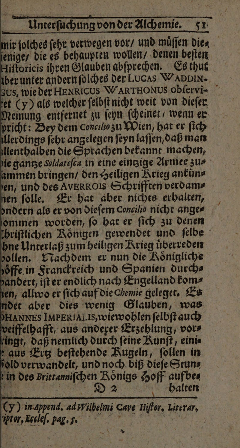 nir ſolches ſehr verwegen vor / und muͤſſen die⸗ jenige / die es behaupten wollen / denen beſten liſtoricis ihren Glauben abſprechen. Es thut ber unter andern ſolches der Lucas WADDIN- Us, wie der HENRICUS WARTHONUS obſervi- ie ganze Sollateſca in eine einzige Armee zur immen bringen / den Heiligen Krieg ankuͤn⸗ en, und des AVERROIS Schrifften verdam⸗ ien ſolle. Er hat aber niches erhalten, ndern als er von dieſem concilio nicht ange⸗ ommen worden, ſo bat er ſich zu denen hriſtlichen Koͤnigen gewendet und ſelbe hne Unterlaß zum heiligen Krieg uͤberreden zollen. Nachdem er nun die Aönigliche oͤffe in Franckreich und Spanien durch⸗ andert, iſt er endlich nach Engelland kom⸗ en, allwo er ſich auf die chemie geleget. Es det aber dies wenig Glauben, was HANNES IM ER TALIs, wiewohlen ſelbſt auch veiffelhafft, aus anderer Erzehlung, vor⸗ Hingt, daß nemlich durch feine Kunſt, eini⸗ aus Ertz beſtehende Kugeln, ſollen in old verwandelt, und noch biß dieſe Stun⸗ in des Brittanniſchen Königs Hoff aufbe⸗ 5 RR: halten (Y) inappend. adWilhelmi Cave Hiſtor. Lirerar, ex, xccleſ. pag. r. * —