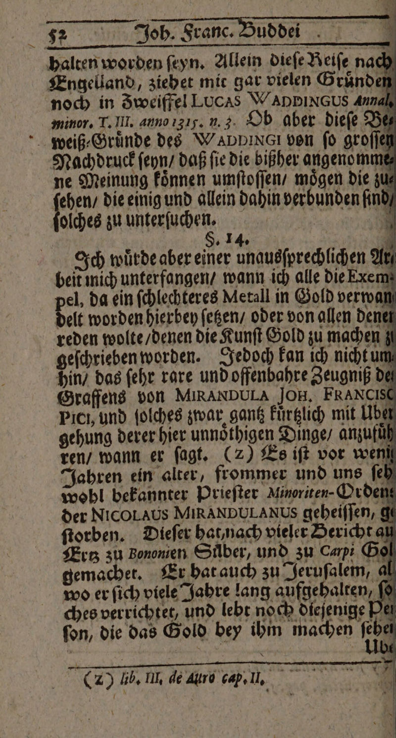 halten worden ſeyn. Allein dieſe Reife nach Engelland, zieh et mit gar vielen Brände 5 noch in Zweiffel Lucas WADBINGUS Annah, minor. T. III. anno 31. n. 3. Ob aber dieſe Bez weiß ⸗Gruͤnde des Wannınaı von ſo groſſeh Nachdruck ſeyn / daß fie die bißher angenomme⸗ ne Meinung koͤnnen umſtoſſen / mögen die zu⸗ ſehen / die einig und allein dahin verbunden ſind⸗ olches zu unterſuchen. §. 14. all Ich würde aber einer unausſprechlichen Ar beit mich unterfangen / wann ich alle die EKxem pel, da ein ſchlechteres Metall in Gold verwüß delt worden hierbey ſetzen / oder von allen dene reden wolte / denen die Kunſt Gold zu machen geſchrieben worden. Jedoch kan ich nicht um hin / das ſehr rare und offenbahre Zeugniß de Graffens von MIRANDULA JOH, FRANCISE Picı, und ſolches zwar gantz Fürglich mit Uber gehung derer hier unnoͤthigen Dinge / anzufuͤh ren / wann er ſagt. (2) Es iſt vor weni Jahren ein alter, frommer und uns ſeh wobl bekannter Prieſter Minoriten- Orden der Nicol Aus MIRANDULANUS geheiſſen, € ſtorben. Dieſer hat nach vieler Bericht al Ertz zu Bonomen Suͤber, und zu Carpi Bol gemachet. Er hat auch zu Jeruſalem, al wo er ſich viele Jahre lang aufgehalten, ff ches verrichtet, und lebt noch diejenige Ven fon, die das Gold bey ihm machen febe (2) Il. mn de Are cap,