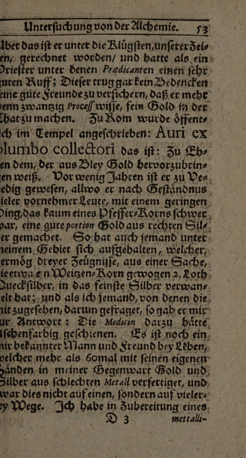 a8 von der Alchemie 72 ber das iſt er unter die Klůgſten/ unſerer dei⸗ en, gerechnet worden / und hatte als ein driefter unter denen Prædicanten einen ſehr uten Ruff; Dieſer trug gar kein Bedencken eine gute Freunde zu verſichern, daß er mehr enn zwantzig Proce / wiſſe, fein Gold in der bat zu machen. Zu Rom wurde oͤffent⸗ ch im Tempel angeſchrieben: Auri CX lumbo collectori das iſt: Zu Eh⸗ en dem, der aus Bley Gold hervorzubrin⸗ en weiß. Vor wenig Jahren iſt er zu Ve⸗ edig geweſen, allwoo er nach Geſtaͤndnus ieler vornehmer Leute, mit einem geringen ding das kaum eines Pfeffer⸗Korns ſchwer var, eine gure portion Gold aus rechten Sil⸗ er gemachet. So hat auch jemand unter deinem Gebiet ſi ch aufgehalten, welcher, ermoͤg dreyer Zeuͤgniſſe, aus einer Sache, ieetwa en Weitzen⸗Rorn gewogen 2. Loth Jueckſülber, in das feinſte Silber verwan⸗ sl Ban; und als ich jemand, von denen die = in meiner Bam Gold 00 mettali-