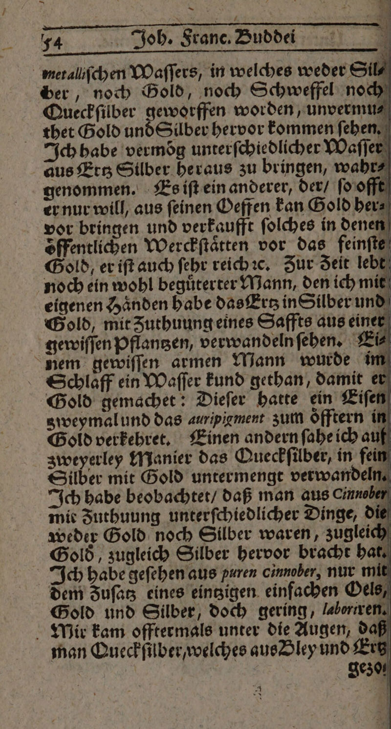 — — N 8 L 74 Joh. Franc. Buddei metaliſchen Waſſers, in welches weder Sil⸗ ber, noch Gold, noch Schweffel noch Queckfilber geworffen worden, unvermu⸗ thet Gold und Silber hervor kommen ſeben. Ich habe vermoͤg unterſchiedlicher Waſſer adus Ettz Silber heraus zu bringen, wahr⸗ genommen. Es iſt ein anderer, der / ſo offt er nur will, aus ſeinen Oeffen kan Gold her⸗ vor bringen und verkaufft ſolches in denen öffentlichen Werckſtaͤtten vor das feinſte Gold, er iſt auch ſehr reich c. Zur Seit lebt noch ein wohl beguͤterter Mann, den ich mit eigenen Haͤnden habe das Ertz in Silber und Gold, mit Zuthuung eines Saffts aus einer Schlaff ein Waſſer kund gethan, damit er Gold gemacher: Dieſer hatte ein Eiſen z weymal und das auripigment zum Öfftern in Gold verkehret. Einen andern ſahe ich auf zweyerley Manier das Queckſilber, in fein Silber mit Gold untermengt verwandeln. Ich habe beobachtet / daß man aus Cinnoben mit Futhuung unterſchiedlicher Dinge, die weder Gold noch Silber waren, zugleich Bold, zugleich Silber hervor bracht hat. Ich habe geſehen aus puren cinnober, nur mit dem Fuſatz eines eintzigen einfachen Oels, Gold und Silber, doch gering, Labortren. Mir kam offtermals unter die Augen, daß man Queckſfuber / welches aus Bley und Ertz | | 0301 “a