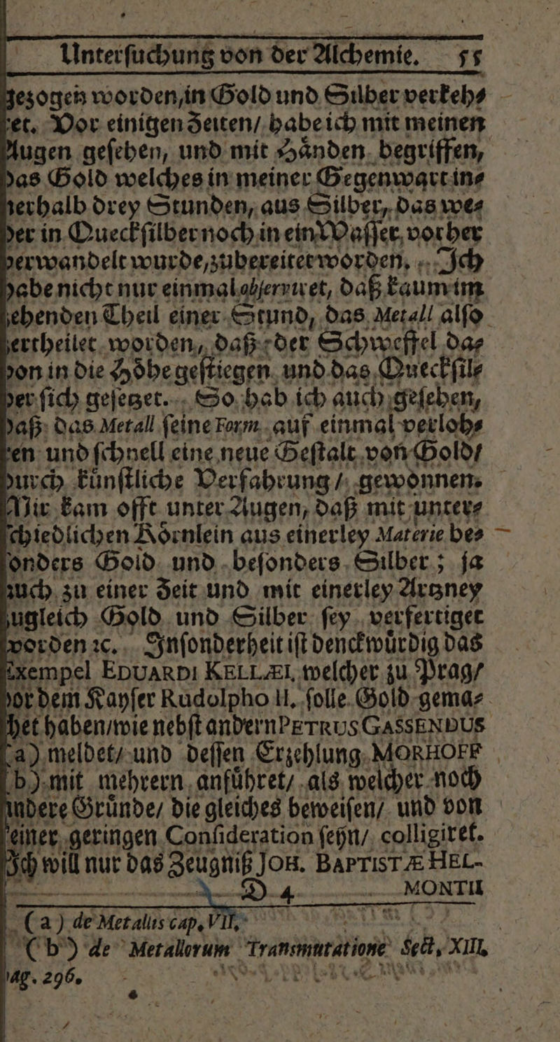et. Vor einigen eiten / habe ich mit meinen das Gold welches in meiner Gegenwart in⸗ rerhalb drey Stunden, aus Silber, das we⸗ er in Queckſilber noch in ein Waſſer vorher derwandelt wurde, zubereitet worden. Ich abe nicht nur einmal olherviret, daß kaum im ertheilet worden, daß der Schweffel da⸗ yon in die Hoͤhe geſtiegen und das Queckſil⸗ der ſich geſetzet. So hab ich auch geſehen, aß das Netal feine Form auf einmal verloh⸗ en und ſchnell eine neue Seſtalt von Gold / Vir kam offt unter Augen, daß mit unter⸗ ſchiedlichen Koͤrnlein aus einerley Materie bes onders Gold und beſonders Silber; ja zuch zu einer Zeit und mit einerley Artzney zugleich Gold und Silber ſey verfertiget vorden ꝛc. Inſonderheit iſt denckwuͤrdig das Rempel EDUARDI KELLEI, welcher zu Prag / het haben / wie nebftandernPETRUSGASSENDUS — b) mit mehrern anfuͤhret / als welcher noch einer geringen Confideration ſehn / colligiret. Ich will nur das Zeugniß Jon. BAPTIS TÆ HEL- r K 1 0 a) de Met allis cap. VI * | Cb) 4e Merallerum rammt ag. 296. . Kreer EIER 8 v * —