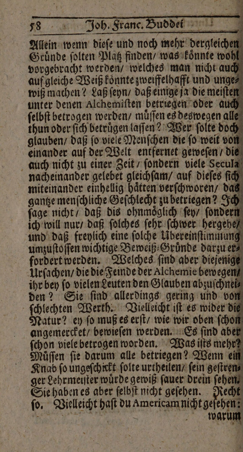 Allein wenn dieſe und noch mehr dergleichen Gruͤnde ſolten Platz finden / was koͤnnte wohl vorgebracht werden / welches man nicht auch auf gleiche Weiß koͤnnte zweiffelhafft und unge⸗ wiß machen? Laß ſeyn / daß einige ja die meiſten unter denen Alchemiſten betriegen oder auch ſelbſt betrogen werden / muͤſſen es deswegen alle thun oder ſich betruͤgen laſſen? Wer ſolte doch glauben / daß ſo viele Menſchen die ſo weit von einander auf der Welt entfernet geweſen / die auch nicht zu einer Zeit / ſondern viele Secula nacheinander gelebet gleichſam / auf dieſes ſich miteinander einhellig haͤtten verſchworen / das gantze menſchliche Geſchlecht zu betriegen? Ich ſage nicht / daß dis ohnmoͤglich ſey / ſondern ich will nur / daß ſolches ſehr ſchwer hergehe / und daß freylich eine ſolche Ubereinſtimmung umzuſtoſſen wichtige Beweiß⸗Gruͤnde darzu er⸗ fordert werden. Welches ſind aber diejenige Urſachen / die die Feinde der Alchemie bewegen Knab fo ungeschickt ſolte urtheilen / fein geſtren⸗ ger Lehrmeiſter würde gewiß ſauer drein ſehen Sie haben es aber ſelbſt nicht geſehen. Recht fo. Vielleicht haſt du Americam nicht geſehen; „ warum