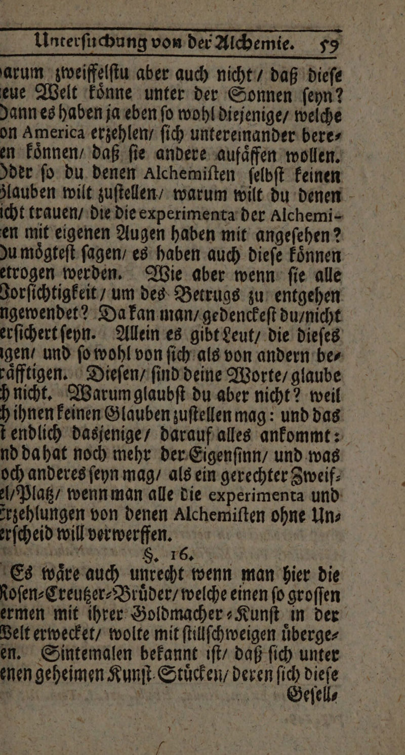 arum zweiffelſtu aber auch nicht / daß dieſe eue Welt koͤnne unter der Sonnen ſeyn? Jann es haben ja eben fo wohl diejenige / welche on America erzehlen / ſich untereinander bere⸗ en koͤnnen / daß fie andere aufaͤffen wollen. der fo du denen Alchemiſten ſelbſt keinen icht trauen / die die experimenta der Alchemi- en mit eigenen Augen haben mit angeſehen? Ju moͤgteſt ſagen / es haben auch dieſe koͤnnen etrogen werden. Wie aber wenn ſie alle Zorſichtigkeit / um des Betrugs zu entgehen ngewendet? Da kan man / gedenckeſt du / nicht erſichert ſeyn. Allein es gibt Leut / die dieſes gen / und ſo wohl von ſich als von andern ber raͤfftigen. Dieſen / ſind deine Worte / glaube h nicht. Warum glaubſt du aber nicht? weil h ihnen keinen Glauben zuſtellen mag: und das t endlich dasjenige / darauf alles ankommt: nd da hat noch mehr der Eigenſinn / und was och anderes ſeyn mag / als ein gerechter Zweif⸗ / Platz / wenn man alle die experimenta und rzehlungen von denen Alchemiſten ohne Uns erſcheid will verwerfen. eee . TE Es waͤre auch unrecht wenn man hier die toſen⸗Creutzer⸗Bruͤder / welche einen fo groſſen ermen mit ihrer Goldmacher⸗Kunſt in der Belt erwecket / wolte mit ſtillſchweigen uͤberge⸗ en. Sintemalen bekannt iſt / daß ſich unter enen geheimen Kunſt Stuͤcken / deren 8 gel | BE N | GBeſell⸗ L 7