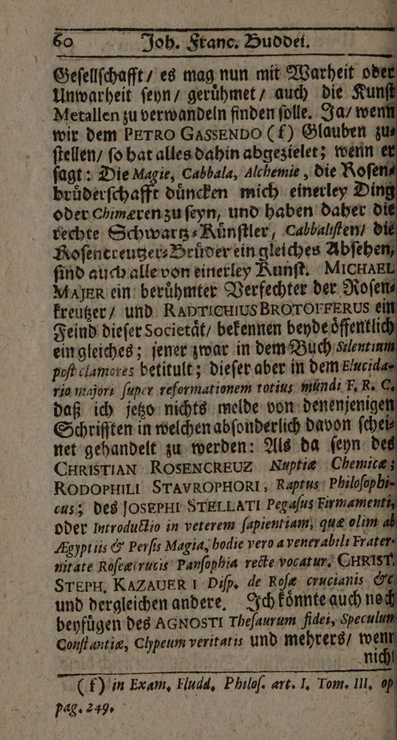 \ Geſellſchafft es mag nun mit Warheit oder Unwarheit ſeyn / geruͤhmet / auch die Kunſt wir dem PETRO GassEnDO (f) Glauben zu⸗ ſtellen / ſo hat alles dahin abgezielet; wenn er brüderfchafft duͤncken mich einerley Ding oder chimæren zu ſeyn, und haben daher die rechte Schwartz⸗Kuͤnſtler, Cabbalhten / die Roſentreutzer⸗Brüder ein gleiches Abfeben, find auch alle von einerley Kunſt. MICHAEL Mayer ein berühmter Verfechter der Roſen⸗ kreutzer / und Rahrricuws BROrOFPERUs ein Feind dieſer Societaͤt / bekennen beyde oͤffentli ein gleiches; jener zwar in dem Buch Kent inn cus; des JOSEPHL STELLA TI Pegaſus Firmamenth oder ltroductio in veterem ſapientiam, quæ olim Aghptiis &amp; Perſis Magia, bodie vero a venerabilı Frater. nit ate Roſertrutis Panſophia recte vocatur. CHRIST STEPH, KAZAUER I Diſp. de Roſe crucianis &amp; und dergleichen andere. Ich koͤnnte auch ne beyfuͤgen des AGNOSTI Theſaurum fidei, Speculun Conſt antia, Ch heum veritatis und mehrers / wich ti | ** x — —e — k — L—T— (f) in Exam, Eludd, Philoſ. art. I, Tom. Il, h pag. 249 . 1 [4