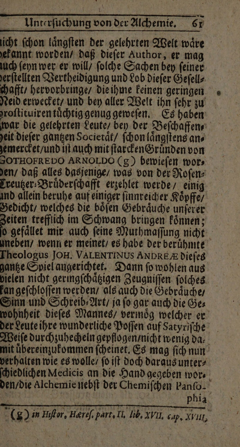L . g 5 * | - — ri Unterſuchung von der Alchemie. 61 icht ſchon laͤngſten der gelehrten Welt wäre ekannt worden / daß dieſer Author, er mag uch ſeyn wer er will / ſolche Sachen bey feiner jeritellten Vertheidigung und Lob dieſer Geſell⸗ chafft / hervorbringe / die ihme keinen geringen Neid erwecket / und bey aller Welt ihn ſehr zu roſtituiren tüchtig genug geweſen. Es haben war die gelehrten Leute / bey der Befchaffene heit dieſer gantzen Societaͤt / ſchon laͤngſtens an⸗ zemercket / und iſt auch mit ſtarcken Gründen von den / daß alles dasjenige / was von der Roſen⸗ Ereutzer⸗Bruͤderſchafft erzehlet werde / einig ind allein beruhe auf einiger ſinnreicher Koͤpffe / Gedicht / welches die böfen Gebraͤuche unferer eiten trefflich im Schwang bringen koͤnnen; o gefaͤllet mir auch ſeine Muthmaſſung nicht uneben / wenn er meinet / es habe der beruͤhmte Theologus JOH. VALENTINUS ANDREA dieſes gantze Spiel angerichtet. Dann ſo wohlen aus pielen nicht geringſchaͤtzigen Zeugniſſen ſolches kan geſchloſſen werden / als auch die Gebraͤuche / Sinn und Schreib⸗Art / ja fo gar auch die Ges wohnheit dieſes Mannes / verinög welcher er der deute ihre wunderliche Poſſen auf Satyriſche Weiſe durchzuhecheln gepflogen / nicht wenig da⸗ mit uͤbereinzukommen ſcheinet. Es mag ſich nun verhalten wie es wolle / ſo iſt doch daraus unter⸗ ſchiedlichen Medicis an die Hand gegeben wor⸗ den / die Alchemie nebſt der Chemiſchen banſo. ( in Hilor, Heref, part. Il. Iib, Xvi cap. XPUL,