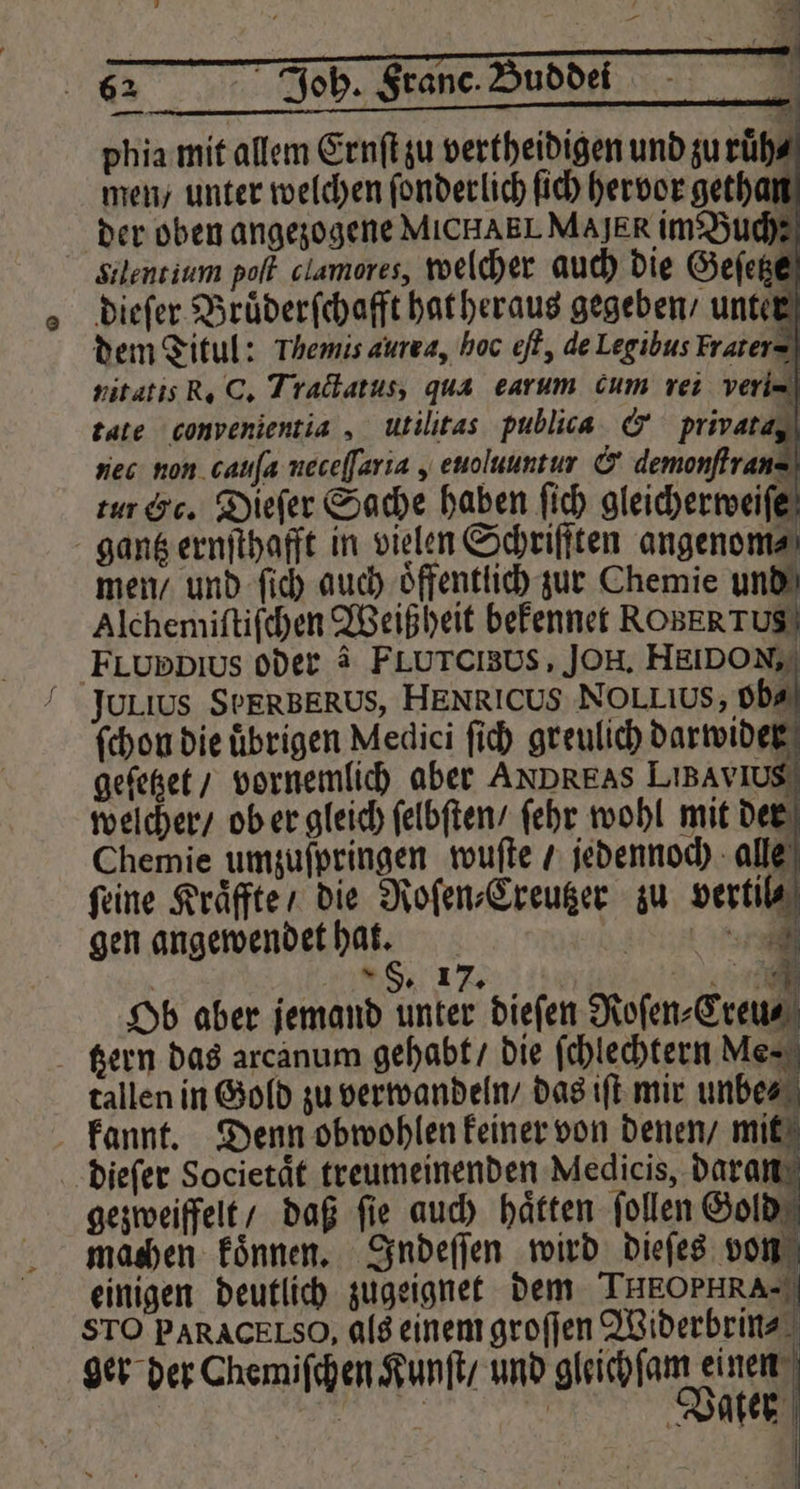 22 1 Ki; N Joh. Franc. Buddei bi phia mit allem Ernſt zu vertheidigen und zu ruͤh⸗ men / unter welchen ſonderlich ſich hervor gethan der oben angezogene MICHAEL MAJER im Buch: Silentium polf clamores, welcher auch die Geſetze dieſer Bruͤderſchafft hat heraus gegeben / unter dem Titul: Themis aurra, hoc ef, de Legibus Frater= nitatis R. C. Tractatus, qua earum cum rei veri- tate convenientia, utilitas publica &amp; privata, nec non cailſa neceſſaria, euoluuntur &amp; demonſtrans tur Cc. Dieſer Sache haben ſich gleicherweiſe gantz ernſthafft in vielen Schriften angenom⸗ men / und ſich auch öffentlich zur Chemie und Alchemiſtiſchen Weißheit bekennet ROBERTUS) FLuppius oder à FLUTCIBUS, JOH. HE DON, Julius SPERBERUS, HENRICUS NOLLIUS, ob⸗ ſchon die übrigen Medici ſich greulich darwider geſetzet / vornemlich aber ANDREAS LiBAYvIUS welcher / ob er gleich ſelbſten / ſehr wohl mit der Chemie umzuſpringen wuſte / jedennoch alle feine Kraͤffte / die Roſen⸗Creutzer zu vertil⸗ gen angewendet har. eee x §. 17T; Ob aber jemand unter dieſen Roſen⸗Creu⸗ zern das arcanum gehabt / die ſchlechtern Me⸗ tallen in Gold zu verwandeln / das iſt mir unbe⸗ kannt. Denn obwohlen keiner von denen / mit dieſer Societaͤt treumeinenden Medicis, daran STO PARACELSO, als einem groſſen Widerbrin⸗ ger der Chemiſchen Kunſt / und much J | A | Water | 1 N