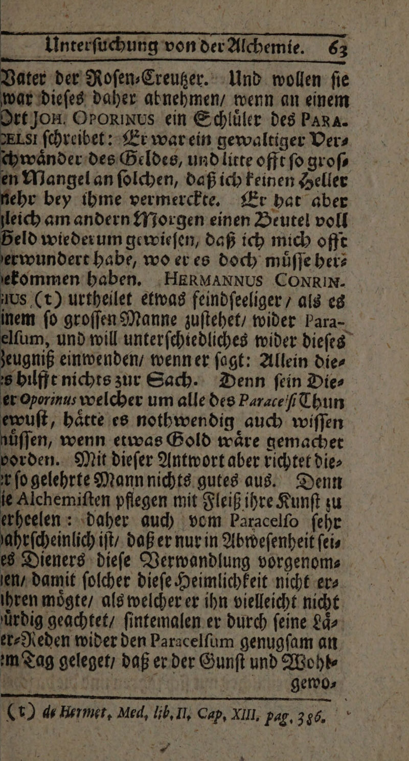 Vater der Roſen⸗Creutzer. Und wollen ſie war dieſes daher abnehmen / wenn an einem Ort Jon. Ororınus ein Schluͤler des Para. ELI ſchreibet: Er war ein gewaltiger Ders ywaͤnder des Geldes, und litte offt fo groſ⸗ en Mangel an ſolchen, daß ich keinen Seller ehr bey ihme vermerckte. Er hat aber leich am andern Morgen einen Beutel voll Beld wieder um gewieſen, daß ich mich offt erwundert habe, wo er es doch muͤſſe her⸗ ſekommen haben. :HERMANNUS CONRIN. ws (t) urtheilet etwas feindſeeliger / als es inem ſo groſſen Manne zuſtehet / wider Para- elſum, und will unterſchiedliches wider dieſes zeugniß einwenden / wenn er ſagt: Allein die⸗ s hilfft nichts zur Sach. Denn fein Die⸗ er Oporinus welcher um alle des Parace ſ Thun ef, haͤtte es nothwendig auch wiffen jüffen, wenn etwas Gold wäre gemachet vorden. Mit dieſer Antwort aber richtet die⸗ fo gelehrte Mann nichts gutes aus. Denn ie Alchemiſten pflegen mit Fleiß ihre Kunſt zu erheelen: daher auch vom Paracelfo ſehr ahrſcheinlich iſt / daß er nur in Abweſenheit ſei⸗ es Dieners dieſe Verwandlung vorgenom⸗ en / damit ſolcher dieſe Heimlichkeit nicht ers ihren moͤgte / als welcher er ihn vielleicht nicht uͤrdig geachtet / ſintemalen er durch feine Laͤ⸗ er⸗Neden wider den Paracelſum genugſam an m Tag geleget / daß er der Gunſt und Wohl⸗ (r) de Henmet, Med, lib. In. Cap. XII, pag. 316. 8 *