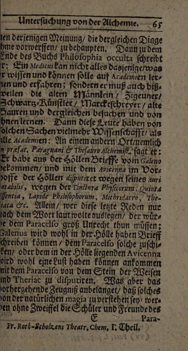 len derjenigen Meinung / die dergleichen Dinge hme vorwerffen / zu behaupten. Dann zu dem Ende des Buchs Philofophia occulta ſchreibt r: Ein MediensEan nicht alles dasjenige / was r wiſſen und koͤnnen ſolle auf Academen ter» en und erfahren; ſondern er muß auch biß« veilen die alten Mannlein Figeuner / Schwars⸗Rünſtler Warcktſchreyer / alte Sauren und dergleichen beſuchen und von hnen lernen. Dann diefe Leute haben von olchen Sachen vielmehr Wiſſenſchafft / als lle Academien: An einem andern Ort / nemlich præfat. Paraguani &amp; Theſauro Alchemiſi. ſagt er: Er habe aus der Hölfen Brieffe vom Caleno ekommen / und mit dem Avicenna im Vor⸗ hoffe der Hollen aiputiret wegen feines auri orabilıs, wegen der Linitera Phyficorum. Quinta Ventia, Lapide Philoſophorum, Mithridatro, The- iaca Sc. Allein / wer dieſe letzte Reden nur — D > 2 RZ > ee ‚SD = (a ke | =. a La.) 5 237 — * ” 2 S. ze = on der natuͤrlichen magia zu verſtehen fen, wer⸗ en ohne Zweiffel die S | BEER EEE RANDE RN E . Para; Fr. Roth=Scholzens Theatr. Chem, I. Theil.