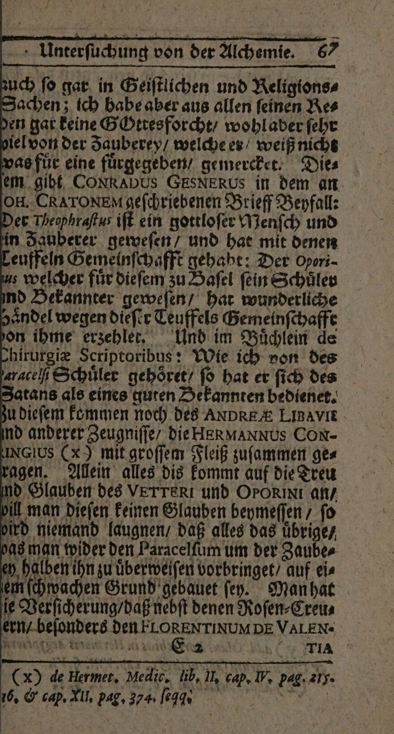 zuch fo gar in Geiſtlichen und Keligions⸗ Sachen; ich babe aber aus allen feinen Res den gar keine GOttesforcht / wohl aber ſehr iel von der Sauberey/ welche er / weiß nicht vas für eine fuͤrgegeben / gemercket. Die⸗ em gibt CONRADUS GESNERUS in dem an OH. CRATONEM geſchriebenen Brieff Beyfall: Der Theophraftus iſt ein gottloſer Menſch und in Sanberer geweſen / und hat mit denen Leuffeln Gemelnſchafft gehabt: Der Opori- s welcher für dieſem zu Haſel fein Schuler ind Bekannter geweſen / hat wunderliche zaͤndel wegen dieſer Teuffels Bemeinfchaffe don ihme erzehler, Und im Buͤchlein de hirurgiæ Scriptoribus: Wie ich von des aracch Schuͤler gehoͤret / fo hat er ſich des Zatans als eines guten Bekannten bedienet. zu dieſem kommen noch des ANDREA LiBavie. ind anderer Zeugniſſe / die HR MANN US CON- INGIUS (X) mit groſſem Fleiß zuſammen ges ragen. Allein alles dis kommt auf die Treu ind Glauben des VETTERI und Orokixi an / bill man dieſen keinen Glauben beymeſſen / fo bird niemand laugnen / daß alles das übrige / qs man wider den Paracelſum um der Zaube⸗ ey halben ihn zu uͤberweiſen vorbringet / auf eis ken ſchwachen Grund gebauet fen. Man hat ie Verſicherung / daß nebſt denen Roſen⸗Creu⸗ ern / beſonders e DE VALEN« Weinmann D ( AA (x) de Hermet. Medic. lib, In cap, IV, pag. 275. 16, &amp; cap. ll. pag. 374 109 .