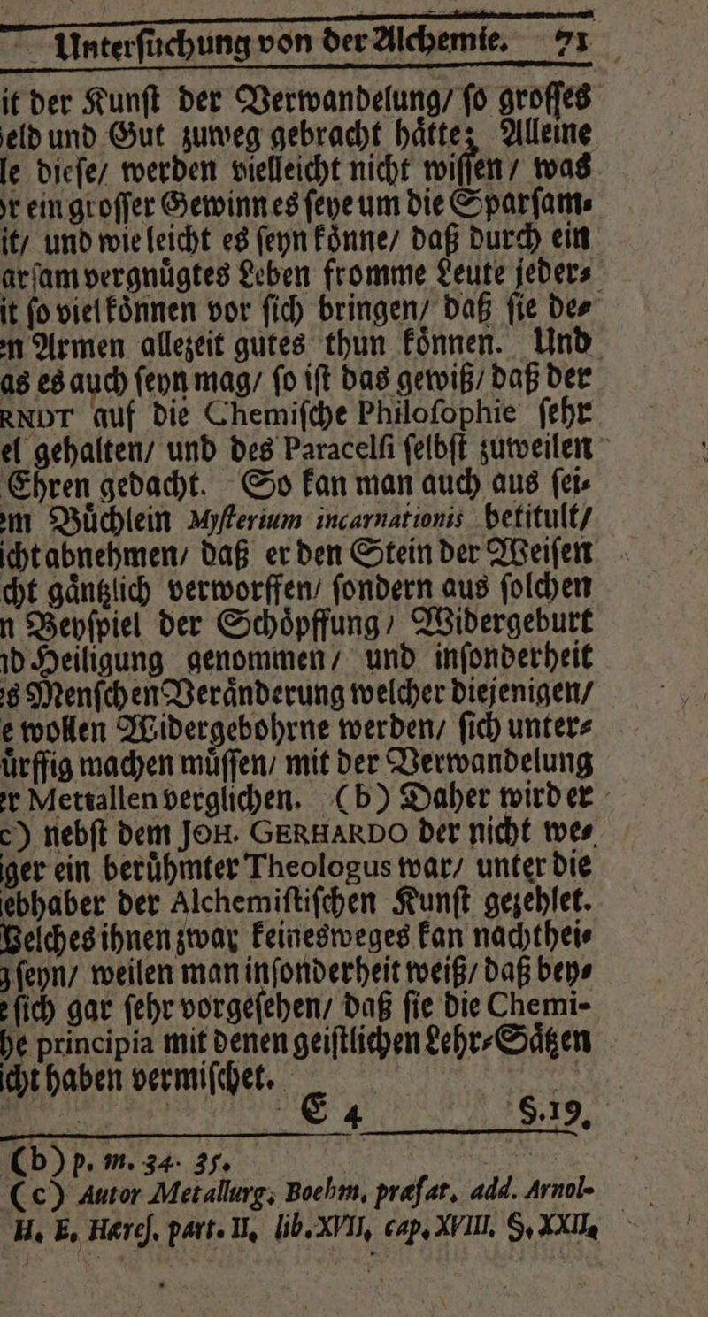 it der Kunſt der Verwandelung / ſo groſſes eld und Gut zuweg gebracht hätte; Alleine le dieſe / werden vielleicht nicht wiſſen / was r ein groſſer Gewinn es ſeye um die Sparſam⸗ it / und wie leicht es ſeyn koͤnne / daß durch ein arfam vergnuͤgtes Leben fromme Leute jeder⸗ it fo viel koͤnnen vor ſich bringen / daß fie Der m Armen allezeit gutes thun koͤnnen. Und as es auch ſeyn mag / ſo iſt das gewiß / daß der RNDT auf die Chemiſche Philoſophie ſehr el gehalten / und des Paracelſi ſelbſt zuweilen Ehren gedacht. So kan man auch aus ſei⸗ m Buͤchlein Mſterium incarnationis hetitult / icht abnehmen / daß er den Stein der Weiſen cht gaͤntzlich verworffen / ſondern aus ſolchen n Beyſpiel der Schoͤpffung / Widergeburt id Heiligung genommen / und inſonderheit s Menſch en Veränderung welcher diejenigen / e wollen Widergebohrne werden / ſich unter⸗ uͤrffig machen muͤſſen / mit der Verwandelung er Mettallen verglichen. (b) Daher wird er c) nebſt dem JOH. GERHARD O der nicht wer. ger ein beruͤhmter Theologus war / unter die ebhaber der Alchemiſtiſchen Kunſt gezehſet. Belches ihnen zwar keinesweges kan nachthei⸗ j ſeyn / weilen man inſonderheit weiß / daß bey⸗ fi) gar ſehr vorgeſehen / daß fie die Chemi- he principia mit denen geiſtlichen dehr⸗Saͤtzen icht haben vermiſchet. | | 1 4 . Cb) p. m. 34. 35. e | (c) Autor Metallurg; Boe hm. præſat. add. Arnol-