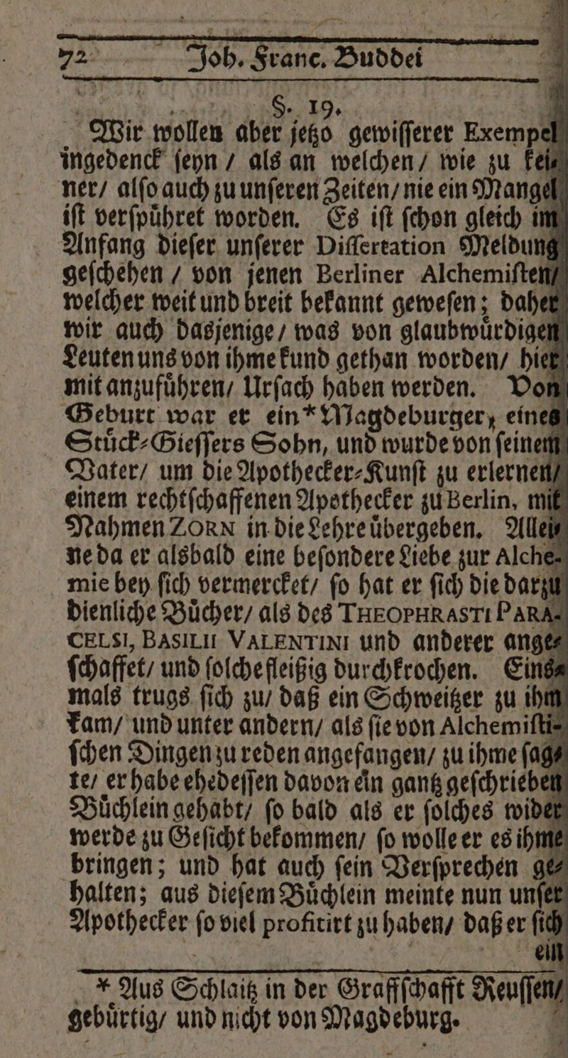 72 Joh. Franc. Buddei NER, 5 e S. 19. 7 Wir wollen aber jetzo gewiſſerer Exempel ingedenck ſeyn / als an welchen / wie zu Feis ner / alſo auch zu unſeren Zeiten / nie ein Mangel iſt verſpuͤhret worden. Es iſt ſchon gleich im Anfang dieſer unſerer Diſſertation Meldung geſchehen / von jenen Berliner Alchemiſten / welcher weit und breit bekannt geweſen; daher wir auch dasjenige / was von glaubwuͤrdigen Leuten uns von ihme kund gethan worden / hier mit anzufuͤhren / Urſach haben werden. Von Geburt war er ein“ Magdeburger; eines Stuͤck⸗Gieſſers Sohn, und wurde von feinem Vater / um die Apothecker⸗Kunſt zu erlernen einem rechtſchaffenen Apothecker zu Berlin. mit Nahmen 20 N in die Lehre uͤbergeben. Allel ne da er alsbald eine beſondere Liebe zur Alche⸗ mie bey ſich vermercket / fo hat er ſich die darzu 0 dienliche Bücher, als des THEOPHRASTI PARA- CELSI, BasLI VALENTINI und anderer ange⸗ ſchaffet / und ſolche fleißig durchkrochen. Eins⸗ mals trugs ſich zu / daß ein Schweitzer zu ihm kam / und unter andern / als ſie von Alchemiſti⸗ ſchen Dingen zu reden angefangen / zu ihme ſag⸗ te / er habe ehedeſſen davon ein gantz geſchrieben Buͤchlein gehabt / fo bald als er ſolches wider werde zu Geſicht bekommen / ſo wolle er es ih Y bringen; und hat auch fein Verſprechen ge⸗ halten; aus dieſem Büchlein meinte nun unſer Apothecker ſo viel profitirt zu haben / daß er ſich Aus Schlaitz in der Graffſchafft Reuſſen / gebuͤrtig / und nicht von Magdeburg. 0