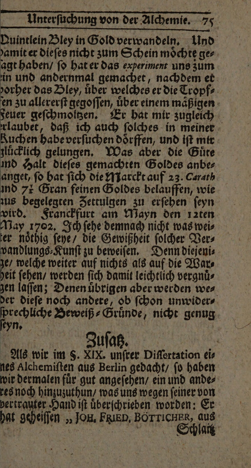 1 | r Unterſuchung von der Alchemie. 75 — —-¼-ö —— i! —— B — N Duintlein Bley in Gold verwandeln. Und damit er dieſes nicht zum Schein möchte ger. agt haben / ſo hat er das experiment uns zum in und andernmal gemachet, nachdem et d orher das Bley, über welches er die Tropf⸗ en zu allererſt gegoſſen, über einem mäßigen euer geſchmoltzen. Er hat mir zugleich rlaubet, daß ich auch ſolches in meiner Kuchen habe verſuchen doͤrffen, und iſt mir gluͤcklich gelungen. Was aber die Guͤte ind Halt dieſes gemachten Goldes anbe⸗ anget, fo hat ſich die Marckt auf 23. Carath ind 73 Gran feinen Goldes belauffen, wie zus begelegten Zettulgen zu erſehen ſeyn wird. Franckfurt am Wayn den ızten May 1702. Ich ſehe demnach nicht was wei⸗ ter noͤthig ſeye / die Gewißheit ſolcher Ver⸗ wandlungs⸗Kunſt zu beweiſen. Denn diejeni⸗ ge / welche weiter auf nichts als auf die War⸗ heit ſehen / werden ſich damit leichtlich vergnuͤ⸗ gen laſſen; Denen uͤbrigen aber werden we⸗ der dieſe noch andere, ob ſchon unwider⸗ ſprechliche Beweiß⸗Gruͤnde, nicht genug ſeyn. | i Als wir im 5. XIX. unſrer Diſſertation ei⸗ nes Alchemiſten aus Berlin gedacht / ſo haben wir dermalen fuͤr gut angeſehen / ein und ande⸗ res noch hinzuzuthun / was uns wegen ſeiner von vertrauter Hand iſt uͤberſchrieben worden: Er hat geheiſſen „Jon. FRIED, BÖTTICHER, aus . Siohlatt