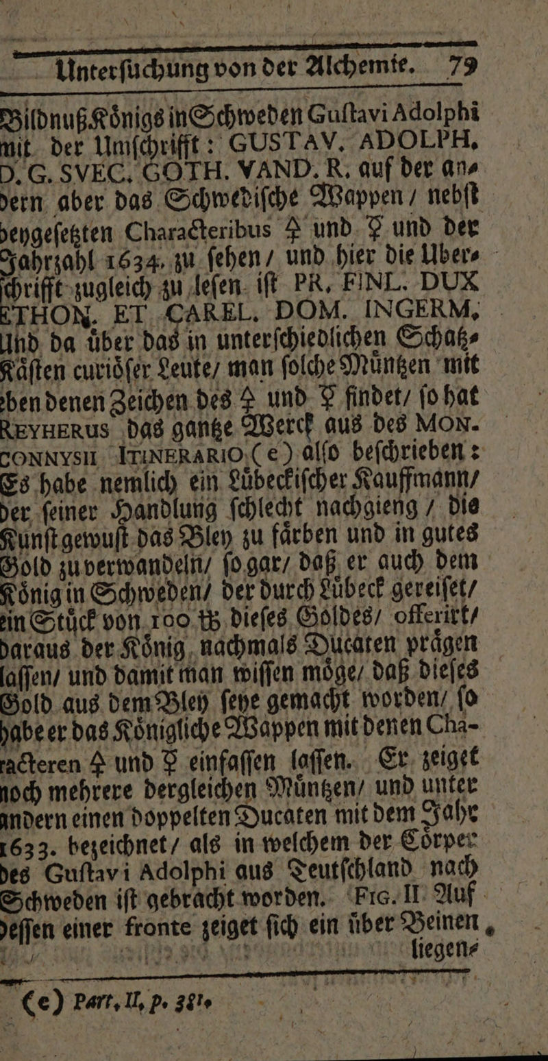 + Unterfichlingoon der Alden _ 73 Bildnuß Koͤnigs in Schweden Guftavi Adolphi mit der Umſchrifft: GUSTAV. ADOLPH, . G. SVEC, G0 TH. WAND. R. auf der an dern aber das Schwediſche Wappen / nebſt eygeſetzten Characteribus 8 und Fund der Jahrzahl 1634, zu ſehen / und hier die Uber⸗ re glei zu leſen iſt PR. FINL. DUX THON. ET CAR EL. DOM. INGERM, And da über das in unterſchiedlichen Schatz⸗ Kaͤſten curioͤſer Leute / man ſolche Müntzen mit ben denen Zeichen des L und F findet / ſo hat REYHERUS das gantze Werch aus des MON. CONNYSI LTINIERARIO, Ce) alſo beſchrieben: Es habe nemlich ein Luͤbeckiſcher Kauffmann / der ſeiner Handlung ſchlecht nachgieng die Kunſt gewuſt das Bley zu faͤrben und in gutes Gold zu verwandeln / ſo gar / daß er auch dem Königin Schweden / der durch Luͤbeck gereiſet / ein Stuck von 100 is dieſes Goldes / offerixt / daraus der König, nachmals Ducaten prägen laſſen / und damit man wiſſen moͤge / daß dieſes Gold aus dem Bley ſehe gemacht worden ſo habe er das Königliche Wappen mit denen Cha- radteren A und F einfaſſen laſſen. Er zeiget noch mehrere dergleichen Muͤntzen / und unter andern einen doppelten Ducaten mit dem Jahr 1633. bezeichnet / als in welchem der Coͤrper des Guftavi Adolphi aus Teutſchland nach Schweden iſt gebracht worden. Pi. II Auf eſſen einer fronte zeiget ſich ein über ee! 4 „ W e e eee a liegen⸗ Er = (e) part. If, p. 30.