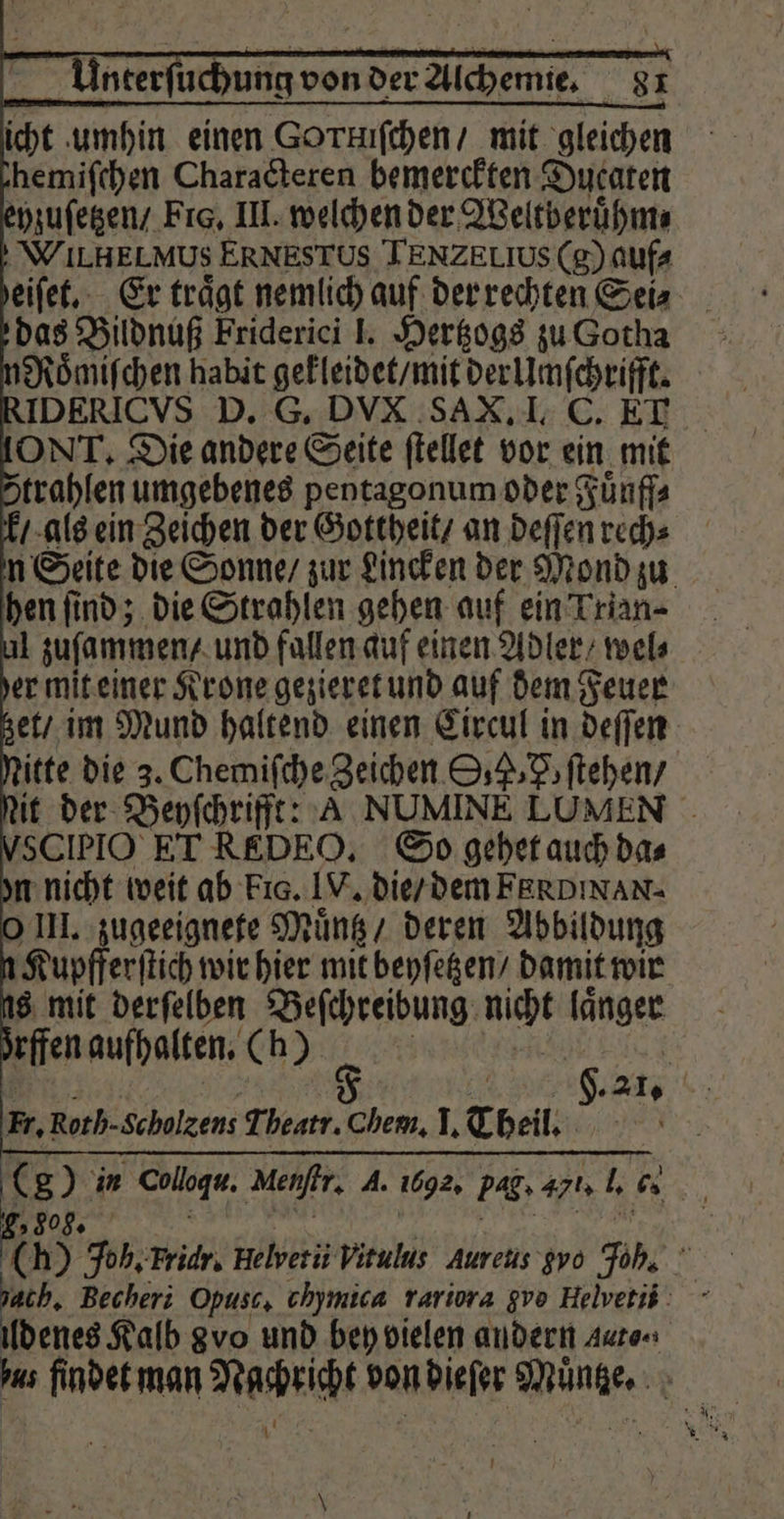 icht umhin einen GoTHifchen/ mit gleichen hemiſchen Characteren bemerckten Ducaten eyzuſetzen / Fig. III. welchen der Weltberuͤhm⸗ WIEHELMUs ERNESTUS TENZELIUS (g) auf⸗ eiſet. Er trägt nemlich auf der rechten Sei⸗ das Bildnuß Friderici I. Hertzogs zu Gotha nRoͤmiſchen habit gekleidet / mit der Umſchrifft. RIDERICVS D. G. DVX SAX. I. C. ET Strahlen umgebenes pentagonum oder Fuͤuff⸗ k / als ein Zeichen der Gottheit / an deſſen rech⸗ hen find; die Strahlen gehen auf ein Trian- 1 zuſammen / und fallen auf einen Adler wel⸗ er mit einer Krone gezieret und auf dem Feuer zet / im Mund haltend einen Circul in deſſen Nitte die 3. Chemiſche Zeichen 9:9; ſtehen / /SCIPIO ET REDEO, So gehet auch das Im nicht weit ab Fıc. IV. die / dem FERDINAN- O III. zugeeignete Muͤntz / deren Abbildung us mit derſelben Beſchreibung nicht langer srffen aufhalten. (h) 2 2 . | Fr, Roch-Scholzens Theatr. Chem, I. Theil. 2,808, 1 . 4 ! \