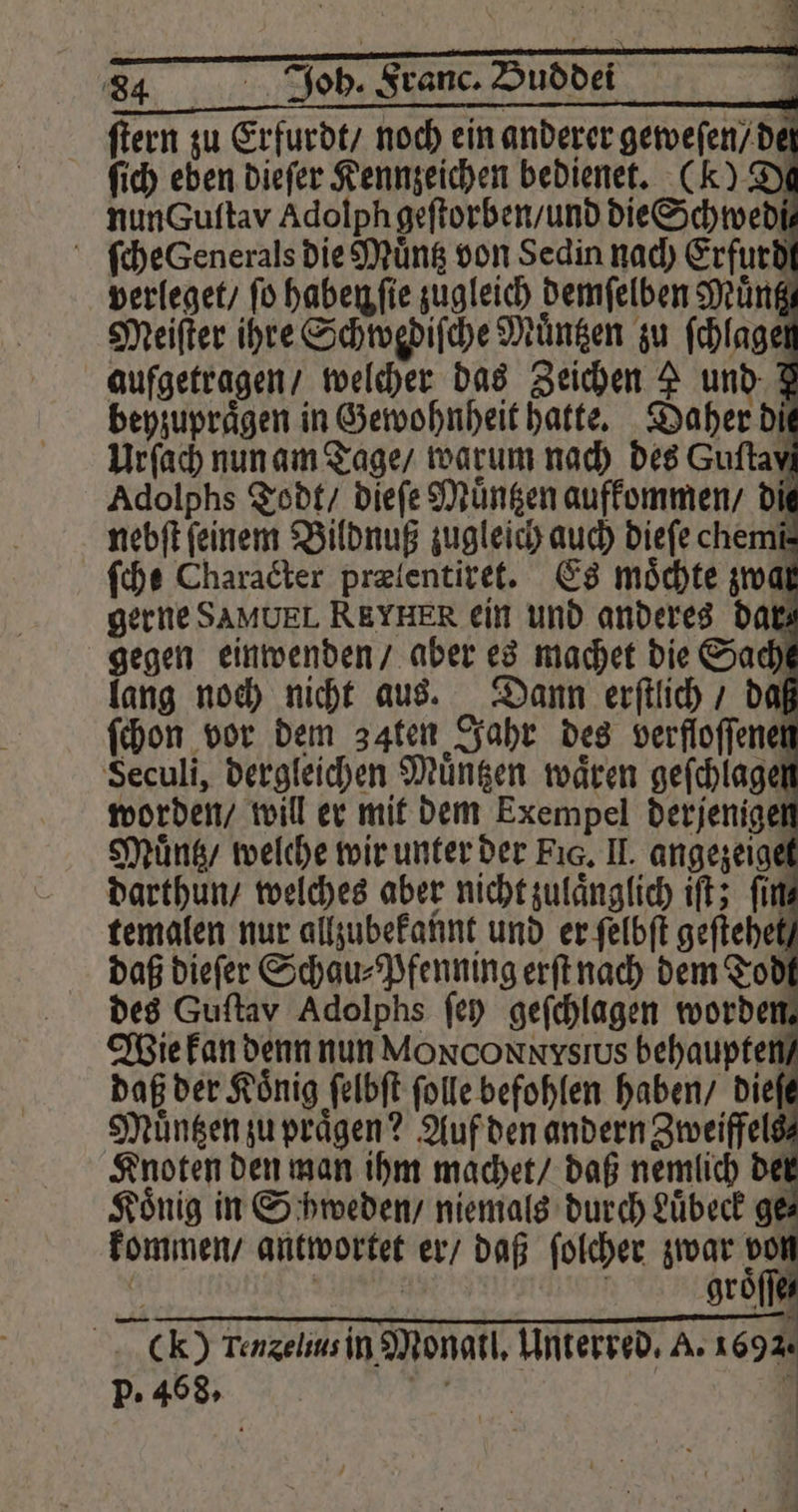 ſtern zu Erfurdt / noch ein anderer geweſen / de ſich eben dieſer Kennzeichen bedienet. (K) De nun guſtav Adolph geſtorben / und die Schwedi⸗ ſche Generals die Muͤntz von Sedin nach Erfurdt verleget / ſo haben ſie zugleich demſelben Muͤntz Meiſter ihre Schwediſche Muͤntzen zu ſchlagel aufgetragen / welcher das Zeichen 2 und 7 beyzupraͤgen in Gewohnheit hatte. Daher di Urſach nun am Tage / warum nach des Guftavi Adolphs Todt / dieſe Muͤntzen aufkommen / die nebſt feinem Bildnuß zugleich auch dieſe chemi⸗ ſche Character preientiret. Es möchte zwar gerne SAMUEL REYHER ein und anderes dar gegen einwenden / aber es machet die Sach lang noch nicht aus. Dann erſtlich / daß ſchon vor dem 34ten Jahr des verfloſſenen Seculi, dergleichen Muͤntzen wären gefchlagen worden / will er mit dem Exempel derjenigen Muͤntz / welche wir unter der Fig. II. angezeiget darthun / welches aber nicht zulaͤnglich iſt; ſin⸗ temalen nur allzubekannt und er ſelbſt geſtehet / daß dieſer Schau⸗Pfenning erſt nach dem Todt des Guftav Adolphs fen geſchlagen worden. kommen / antwortet er / daß ſolcher zwar sn { CK) Tenselius in Monatl. Unterred. A. 1692. R i >