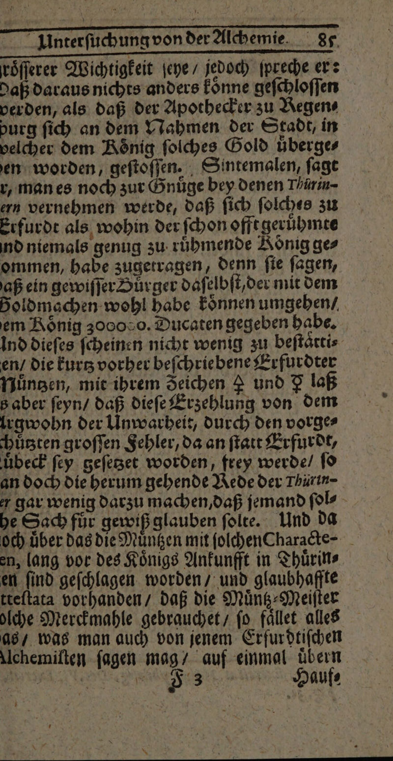 — —ä4—ä— — — —¼ Interſuchung von der Alchemie 87 roͤſſerer Wichtigkeit ſeye / jedoch ſpreche er: daß daraus nichts anders koͤnne geſchloſſen verden, als daß der Apothecker zu Begen⸗ burg ſich an dem Nahmen der Stadt, in velcher dem König ſolches Gold überges en worden, geſtoſſen. Sintemalen, ſagt r, man es noch zur Gnuͤge bey denen Thärin- ern vernehmen werde, daß ſich ſolches zu Erfurdt als wohin der ſchon offt geruͤhmte nd niemals genug zu ruͤhmende König ges ommen, habe zugetragen, denn ſie ſagen, aß ein gewiſſer Dürger daſelbſt/ der mit dem Boldmachen wohl babe koͤnnen umgehen / em Roͤnig 300050. Ducaten gegeben habe. ind dieſes ſcheinen nicht wenig zu beſtaͤtti⸗ en / die kurtz vorher beſchriebene Erfurdter Nuͤntzen, mit ihrem Zeichen 4 und 7 laß B aber ſeyn / daß dieſe Erzehlung von dem lrgwohn der Unwarheit, durch den vorge⸗ chuͤtzten groſſen Sehler, da an ſtatt Erfurdt, uͤbeck ſey geſetzet worden, frey werde / ſo an doch die herum gehende Rede der Thin gar wenig darzu machen, daß jemand ſol⸗ he Sach fuͤr gewiß glauben ſolte. Und da och. über das die Muͤntzen mit folchenCharadte- en, lang vor des Koͤnigs Ankunfft in Thuͤrin⸗ en ſind geſchlagen worden / und glaubhaffte tteſtata vorhanden / daß die Muͤntz⸗Meiſter olche Merckmahle gebrauchet / ſo faͤllet alles as / was man auch von jenem Erfurdtiſchen Uchemiſten ſagen mag / auf einmal übern. eee SE Be L