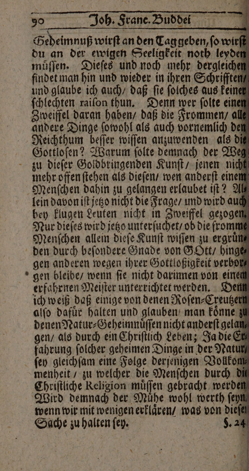 Geheimnuß wirft an den Tag geben, ſo wirſt du an der ewigen Seeligkeit noth leyden muͤſſen. Dieſes und noch mehr dergleichen findet man hin und wieder in ihren Schriften und glaube ich auch / daß fie ſolches aus keiner ſchlechten raiſon thun. Denn wer ſolte einen Zweiffel daran haben / daß die Frommen / alle andere Dinge ſowohl als auch vornemlich den Reichthum beſſer wiſſen anzuwenden als dit Gottloſen? Warum ſolte demnach der Weg mehr offen ſtehen als dieſen / wen anderſt einem lein davon iſt jetzo nicht die Frage / und wird auch bey klugen Leuten nicht in Zweiffel gezogen Nur dieſes wird jetzo unterſuchet / ob die fromm Menſchen allein dieſe Kunſt wiſſen zu ergrünmg gen anderen wegen ihrer Gottloßigkeit verboß gen bleibe / wenn ſie nicht darinnen von einen erfahrnen Meiſter unterrichtet werden. Dem ich weiß daß einige von denen Roſen⸗Creutzer alſo dafür halten und glauben man koͤnne z denen Natur⸗Geheimnuͤſſen nicht anderſt gelan gen / als durch ein Chriſtlich Leben; Ja die El fahrung folcher geheimen Dinge in der Natur menheit / zu welcher die Menſchen durch DM Chriſtliche Keligion muͤſſen gebracht werde Wird demnach der Mühe wohl werth feym wenn wir mit wenigen erklaͤren / was von dieſe Sache zu halten ſey. 8.24 * hl \ 5 179 Sy