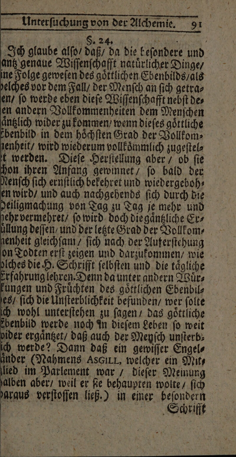 lung deſſen / und der letzte Grad der Vollkom⸗ enheit gleichſam / ſich nach der Auferſtehung on Todten erſt zeigen und darzukommen / wie Aches die H. Schrifft felbften und. die tägliche erfahrung lehren. Denn da unter andern Wuͤr⸗ ungen und Fruͤchten des goͤttlichen Ebenbil⸗ es / ſich die Unſterblichkeit befunden / wer ſolte ch wohl unterſtehen zu ſagen / das göttliche benbild werde noch in dieſem Leben ſo weit ider ergaͤntzet / daß auch der Meyſch unſterb⸗ ich werde? Dann daß ein gewiſſer Engels änder (Nahmens AssıLL, welcher ein Mit, lied im Parlement war / dieſer Meinung alben aber / weil er fe behaupten wolte / ſich graus verſtoſſen ließ.) in einer beſondern )) *