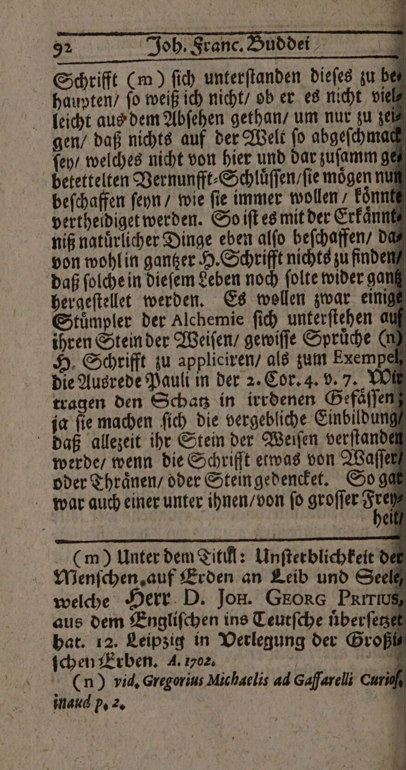 Schrifft (m) fi) unterſtanden dieſes zu be⸗ haupten / fo weiß ich nicht / ob er es nicht viel leicht aus dem Abſehen gethan / um nur zu zeit gen / daß nichts auf der Welt ſo abgeſchmae ſey / welches nicht von hier und dar zuſamm ge ö betettelten Vernunfft⸗Schluͤſſen / ſie mögen nut beſchaffen ſeyn / wie fie immer wollen konnt vertheidiget werden. So iſt es mit der Erkaͤnnt⸗ niß natuͤrlicher Dinge eben alſo beſchaffen / da von wohl in gantzer H. Schrifft nichts zu finden daß ſolche in dieſem Leben noch ſolte wider gang hergeſtellet werden. Es wollen zwar einig Stuͤmpler der Alchemie ſich unterſtehen au ihren Stein der Weiſen / gewiſſe Spruͤche (n) H. Schrifft zu appliciren / als zum Exempel die Ausrede Pauli in der 2. Cor. 4. v. 7. YOU tragen den Schatz in irrdenen Gefaͤſſen ja ſie machen ſich die vergebliche Einbildung daß allezeit ihr Stein der Weiſen verftandet werde / wenn die Schrift etwas von Waſſer oder Thraͤnen / oder Stein gedencket. So ga war auch einer unter ihnen / von ſo groſſer Sir | ei (m) Unter dem Titikl: Unſterblichkeit de Menſchen auf Erden an Leib und Seele welche Herr D. Jon. GEORG Prırwg aus dem Engliſchen ins Teutſche uͤberſetzel hat. 12. Leipzig in Verlegung der Groß ſchen Erben. A. 0. | (n) vid. Gregorius Michaelis ad Gafarelli Curio‘, inaud p. 2. ö