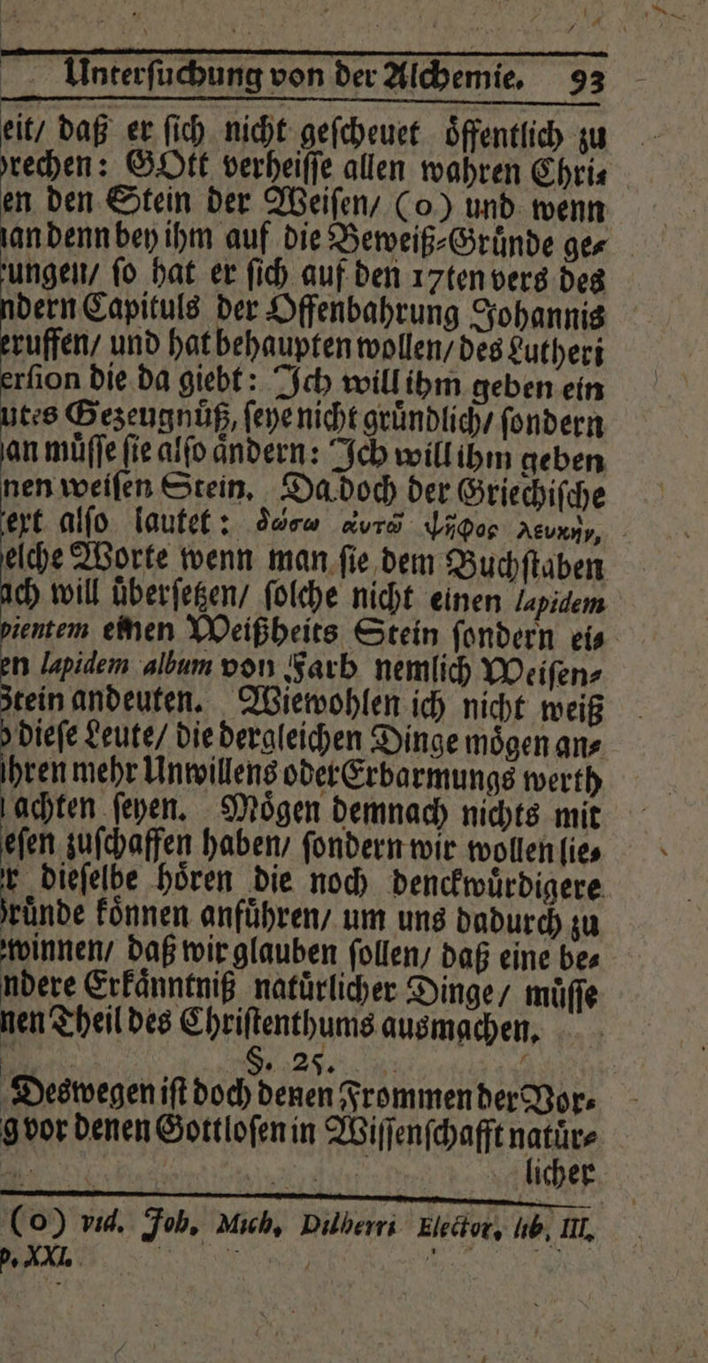 eit / daß er ſich nicht geſcheuet öffentlich zu brechen: Gott verheiſſe allen wahren Chris en den Stein der Weiſen / (o) und wenn ungen / ſo hat er ſich auf den 17ten vers des dern Capituls der Offenbahrung Johannis ruffen / und hat behaupten wollen / des Lutheri rſion die da giebt: Ich will ihm geben ein tes Gezeugnuͤß, ſeye nicht gruͤndlich / ſondern an muͤſſe fie alſo ändern: Ich will ihm geben nen weiſen Stein. Da doch der Griechiſche Br alſo lautet: da a Ho Neue elche Worte wenn man ſie dem Buchſtaben ch will überſetzen / ſolche nicht einen Zapidem ientem einen Weißheits Stein ſondern eis n lapidem album von Farb nemlich Weiſen⸗ stein andeuten. Wiewohlen ich nicht weiß hen Leute / die dergleichen Dinge mögen ans hren mehr Unwillens oder Erbarmungs werth achten ſeyen. Moͤgen demnach nichts mit eſen zuſchaffen haben / ſondern wir wollen lie⸗ ‚a dieſelbe hören die noch denckwuͤrdigere ruͤnde koͤnnen anführen, um uns dadurch zu winnen / daß wir glauben ſollen / daß eine be⸗ ndere Erkaͤnntniß natuͤrlicher Dinge / muͤſſe nen Theil des Chriſtenthums ausmachen. Deswegen iſt doch denen Frommen der Vor⸗ gvor denen Gottloſen in Wiſſenſchafft natuͤr⸗ n licher (o) vid. Job. Mich, Dilberri Elector. Ib, II. W „
