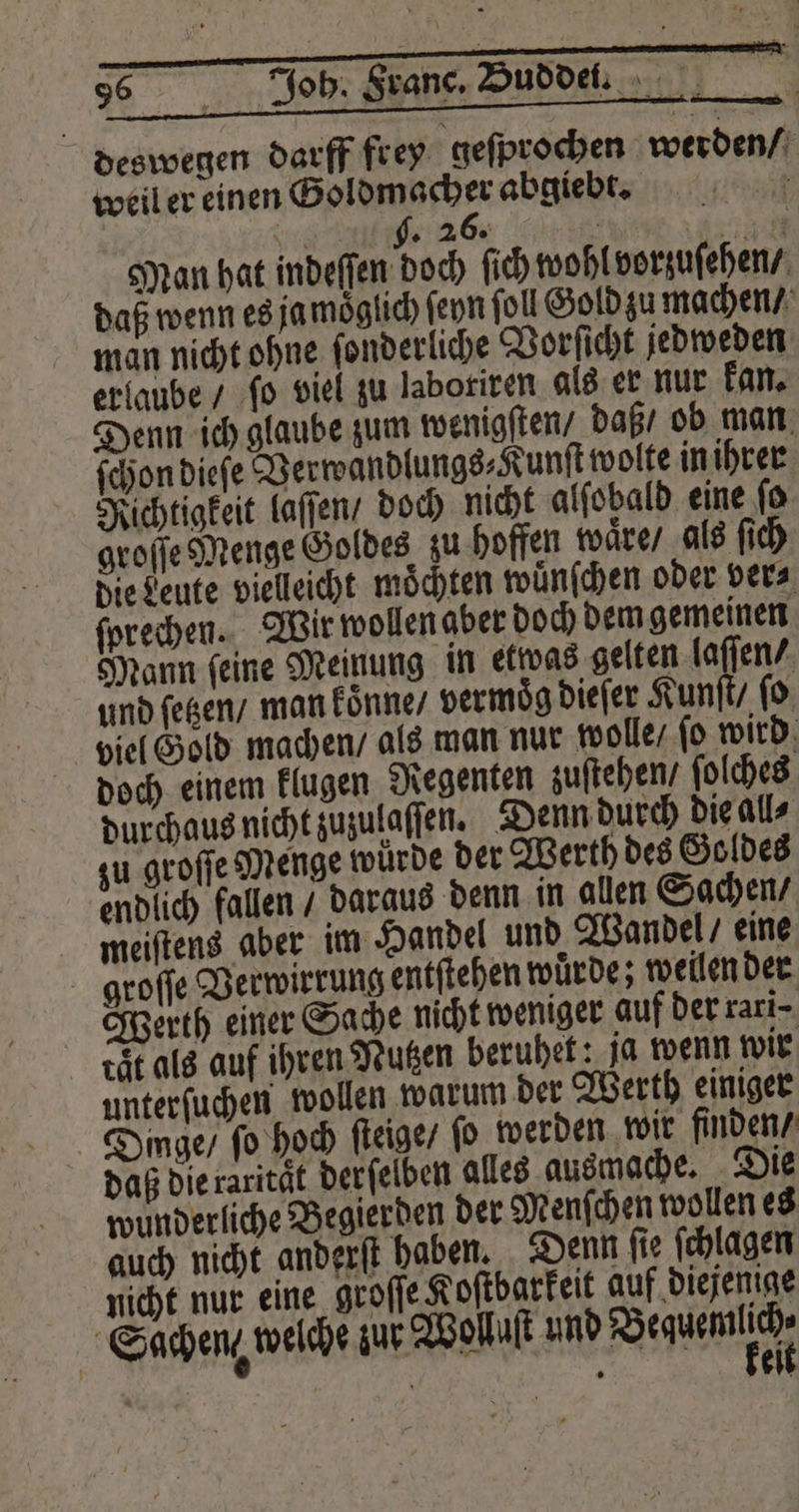 deswegen darff frey geſprochen werden / weil er einen Goldmacher abgiebt. 5 hr g. 26. RR Man hat indeſſen doch ſich wohl vorzuſehen / daß wenn es ja moͤglich ſeyn fol Gold zu machen / man nicht ohne ſonderliche Vorſicht jedweden erlaube / ‚fo viel zu labotiren als er nur kan. Denn ich glaube zum wenigſten / daß / ob man ſchon dieſe Verwandlungs⸗Kunſt wolte in ihrer Richtigkeit laſſen / doch nicht alſobald eine ſo groſſe Menge Goldes zu hoffen waͤre / als ſich die Leute vielleicht möchten wuͤnſchen oder vera ſprechen. Wir wollen aber doch dem gemeinen Mann feine Meinung in etwas gelten laſſen / und ſetzen / man koͤnne / vermoͤg dieſer Kunſt / ſo viel Gold machen / als man nur wolle / ſo wird doch einem klugen Regenten zuſtehen / ſolches durchaus nicht zuzulaſſen. Denn durch die all⸗ zu groſſe Menge wurde der Werth des Goldes endlich fallen / daraus denn in allen Sachen / meiſtens aber im Handel und Wandel / eine groſſe Verwirrung entſtehen würde; weilen der Werth einer Sache nicht weniger auf der rari⸗ ct als auf ihren Nutzen beruhet: ja wenn wir unterſuchen wollen warum der Werth einiger Dinge / fo hoch ſteige / (0 werden wir finden / daß die raritaͤt derſelben alles ausmache. Die wunderliche Begierden der Menſchen wollen es auch nicht anderſt haben. Denn ſie ſchlagen nicht nur eine groſſe Kostbarkeit auf diejenige Sachen welche zur Wollaſt und een | | | eil