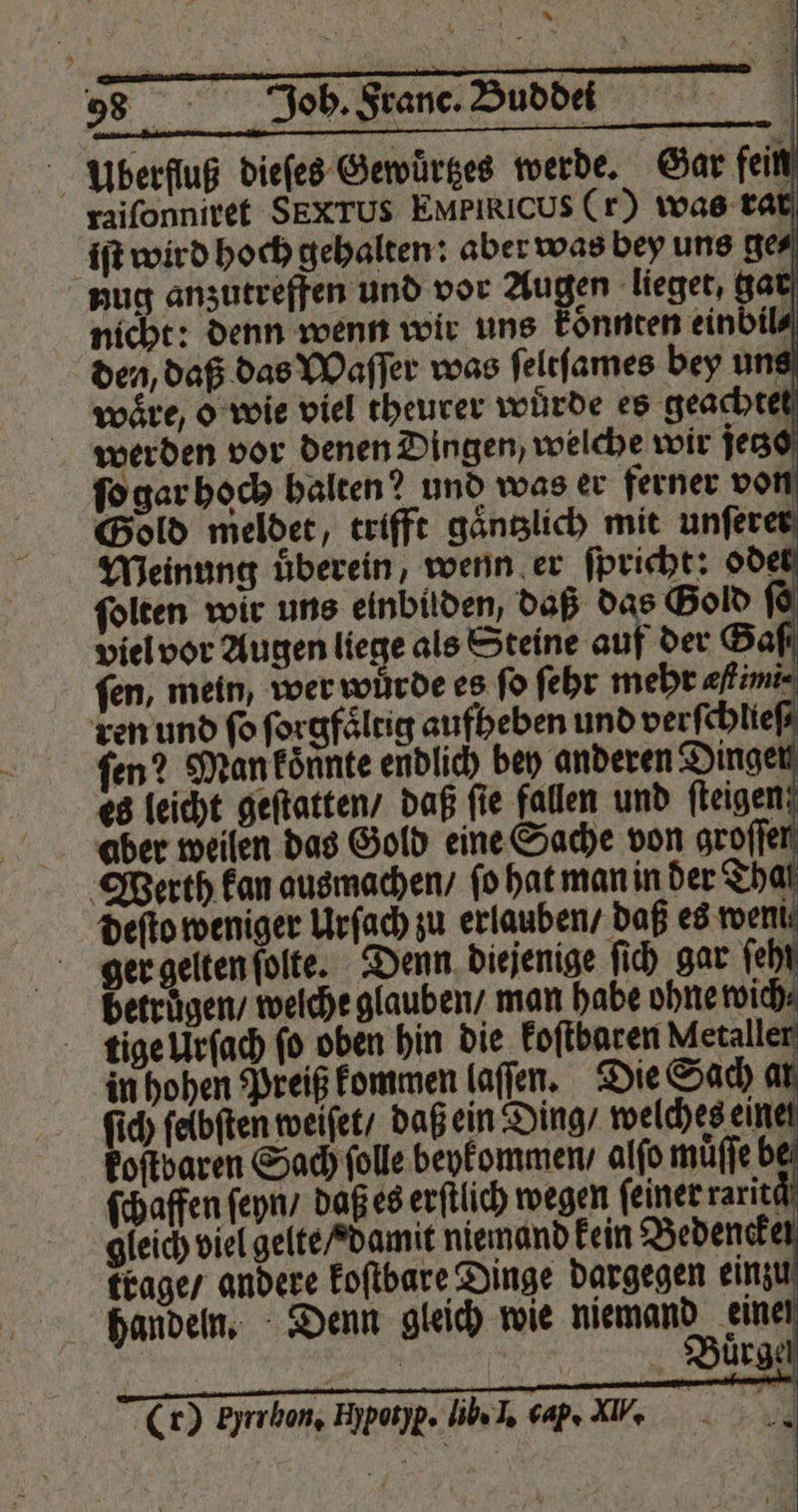 % ? — . i * 3 me u K * a 5 EN 98 Joh. Franc. Dubbed | Ubbrfluß dieſes Gewuͤrtzes werde. Gar fein raiſonniret SEXTUS EMPIRICUS (r) was rat iſt wird hoch gehalten: aber was bey uns ge⸗ nug anzutreffen und vor Augen lieget, gar nicht: denn wenn wir uns koͤnnten einbil⸗ den, daß das Waſſer was ſeltſames bey uns waͤre, o wie viel theurer würde es geachtet werden vor denen Dingen, welche wir jeczo ſo gar hoch halten? und was er ferner von | Werth kan ausmachen / fo hat man in der That deſto weniger Urſach zu erlauben / daß es went: ger gelten ſolte. Denn diejenige ſich gar feh betruͤgen / welche glauben / man habe ohne wi ſich ſeibſten weiſet / daß ein Ding / welches ein koſtbaren Sach ſolle beykommen / alſo muͤſſe b ſchaffen ſeyn / daß es erſtlich wegen feiner rarite gleich viel gelte / damit niemand kein Bedenck trage / andere koſtbare Dinge dargegen einzu handeln. Denn gleich wie 0 eine | 1 Buͤrge