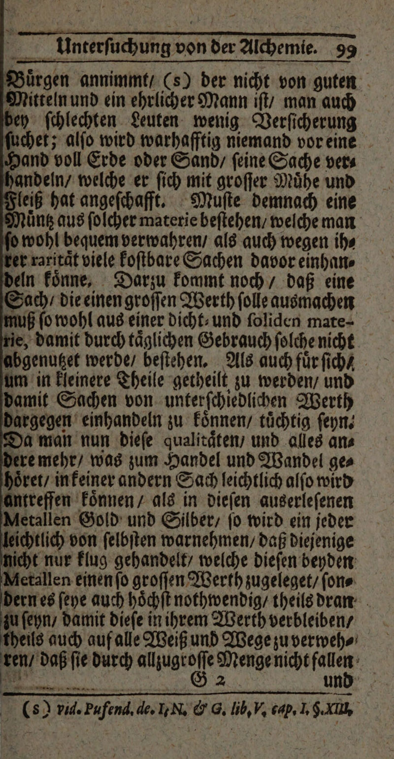 Buͤrgen annimmt / (s) der nicht von guten Mitteln und ein ehrlicher Mann iſt / man auch bey ſchlechten Leuten wenig Verſicherung ſuchet; alſo wird warhafftig niemand vor eine Hand voll Erde oder Sand / ſeine Sache ver⸗ handeln / welche er ſich mit groſſer Mühe und leiß hat angeſchafft. Muſte demnach eine uns aus ſolcher materie beſtehen / welche man ſo wohl bequem verwahren / als auch wegen ih⸗ ker raxitaͤt viele koſtbare Sachen davor einhan⸗ deln koͤnne, Darzu kommt noch / daß eine Sach / die einen groſſen Werth ſolle ausmachen juß ſo wohl aus einer dicht: und ſoliden mate ⸗ e, damit durch taͤglichen Gebrauch ſolche nicht abgenutzet werde / beſtehen. Als auch fuͤr ſich um in kleinere Theile getheilt zu werden / und damit Sachen von unterſchiedlichen Werth dargegen einhandeln zu koͤnnen / tuͤchtig ſeyn. Da man nun dieſe qualitaͤten / und alles an⸗ dere mehr / was zum Handel und Wandel ge⸗ hoͤret / in keiner andern Sach leichtlich alſo wird antreffen koͤnnen / als in dieſen auserleſenen Metallen Gold und Silber / ſo wird ein jeder eichtlich von ſelbſten warnehmen / daß diejenige nicht nur klug gehandelt / welche dieſen beyden Metallen einen ſo groſſen Werth zugeleget / ſon⸗ dern es ſeye auch hoͤchſt nothwendig / theils dran zu ſeyn / damit dieſe in ihrem Werth verbleiben / theils auch auf alle Weiß und Wege zu verweh⸗ ren / daß ſie durch ee eee RER 2 und (s) vid. Pufend, de. I. N. &amp; G. lib, V. cap. I. An 6