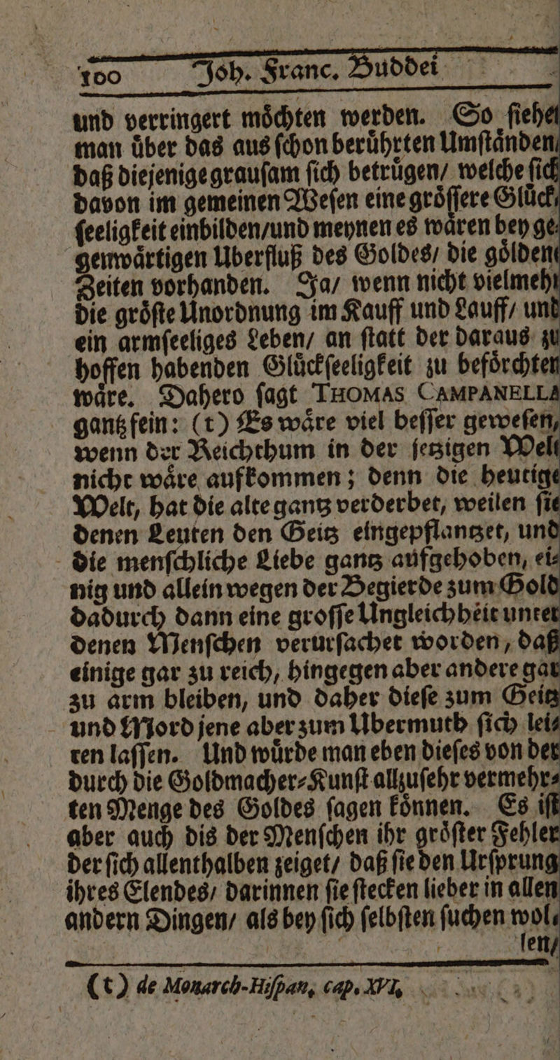 100 Joh. Franc. Buddei Fe, und verringert möchten werden. So ſieh man über das aus ſchon beruͤhrten Umſtaͤnden daß diejenige grauſam ſich betrugen / welche fi davon im gemeinen Weſen eine groͤſſere Slüch ſeeligkeit einbilden / und meynen es waͤren bey ge genwaͤrtigen Überfluß des Goldes / die goͤlden Zeiten vorhanden. Ja / wenn nicht vielmeh die gröfte Unordnung im Kauff und Lauff / un ein armſeeliges Leben / an ſtatt der daraus 4 hoffen habenden Gluͤckſeeligkeit zu befoͤrchte waͤre. Dahero ſagt THOMAS CAMPANELLA gantz fein: (t) Es waͤre viel beſſer geweſen, wenn der Reichthum in der fetzigen Welt nicht wäre aufkommen; denn die heutig Welt, hat die alte gantz verderbet, weilen fie denen Leuten den Geitz eingepflantzet, unk die menſchliche Liebe gantz aufgehoben, ei⸗ nig und allein wegen der Begierde zum Gol dadurch dann eine groſſe Ungleichheit unte denen Menſchen verurſachet worden, daß einige gar zu reich, hingegen aber andere gar zu arm bleiben, und daher dieſe zum Geitz und Mord jene aber zum Ubermuth ſich lei⸗ ten laſſen. Und wuͤrde man eben dieſes von der durch die Goldmacher⸗Kunſt allzuſehr vermehr⸗ ten Menge des Goldes fagen koͤnnen. Es iſt aber auch dis der Menſchen ihr groͤſter Fehler der ſich allenthalben zeiget / daß ſie den Urſprung ihres Elendes / darinnen ſie ſtecken lieber in allen andern Dingen / als bey ſich ſelbſten — en g fen (t) de Monarch. Hiſpan, cap. V.,.