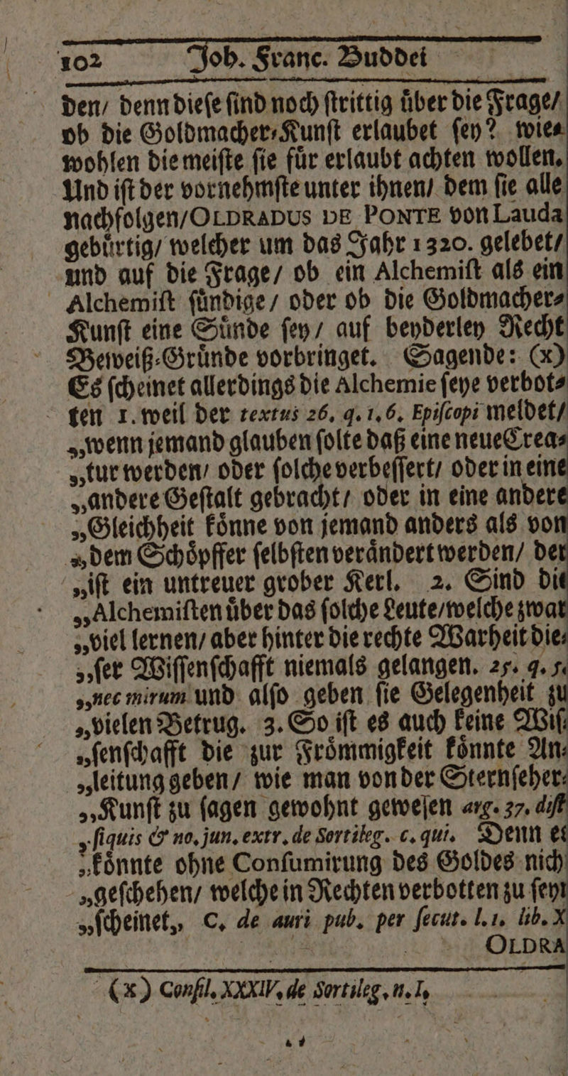 den / denn dieſe find noch ſtrittig über die Frage / ob die Goldmacher⸗Kunſt erlaubet ſey? wie⸗ wohlen die meiſte ſie fuͤr erlaubt achten wollen. Und iſt der vornehmſte unter ihnen / dem fie alle nachfolgen / Ot DRaDbUs DE PONTE von Lauda gebuͤrtig / welcher um das Jahr 1320. gelebet / und auf die Frage / ob ein Alchemiſt als ein Alchemiſt ſuͤndige / oder ob die Goldmacher⸗ Kunſt eine Suͤnde ſey / auf beyderley Recht Beweiß⸗Gruͤnde vorbringet. Sagende: (X) Es ſcheinet allerdings die Alchemie ſeye verbot⸗ ten 1. weil der textus 26, J. 1. 6. Epifcopi meldet / „wenn jemand glauben ſolte daß eine neue Crea⸗ „tur werden / oder ſolche verbeſſert / oder 12 „andere Geſtalt gebracht / oder in eine andere „Gleichheit koͤnne von jemand anders als von „den Schöpffer ſelbſten veraͤndert werden / 5 „iſt ein untreuer grober Kerl. 2. Sind di „Alchemiſten uͤber das ſolche deute / welche zwa „ biel lernen / aber hinter die rechte Warheit die⸗ „ſer Wiſſenſchafft niemals gelangen. 25. J. f. „nec mirum und alſo geben fie Gelegenheit zu „vielen Betrug. 3. So iſt es auch keine Wiſ⸗ „ ſenſchafft die zur Froͤmmigkeit koͤnnte An: „leitung geben / wie man von der Sternſeher⸗ „Kunſt zu ſagen gewohnt geweſen . 37. di „fiquis &amp; no. jun. exrr. de Sortileg. c. qui. Denn et „Eönnte ohne Conſumirung des Goldes nich „geſchehen / welche in Rechten verbotten zu ſey „ſcheinet, C. de auri pub. per ſecut. J. 1. lib. Br .. = JOLDRA (x) Confl. XXIV, de Sortileg. n. I. 1 6